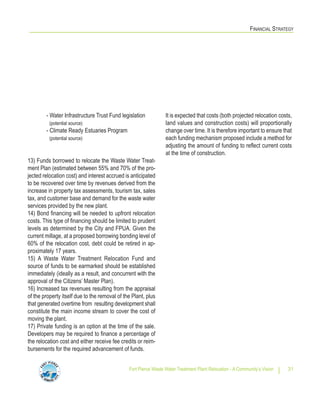 FINANCIAL STRATEGY
Fort Pierce Waste Water Treatment Plant Relocation - A Community’s Vision 31
- Water Infrastructure Trust Fund legislation
(potential source)
- Climate Ready Estuaries Program
(potential source)
13) Funds borrowed to relocate the Waste Water Treat-
ment Plan (estimated between 55% and 70% of the pro-
jected relocation cost) and interest accrued is anticipated
to be recovered over time by revenues derived from the
increase in property tax assessments, tourism tax, sales
tax, and customer base and demand for the waste water
services provided by the new plant.
14) Bond financing will be needed to upfront relocation
costs. This type of financing should be limited to prudent
levels as determined by the City and FPUA. Given the
current millage, at a proposed borrowing bonding level of
60% of the relocation cost, debt could be retired in ap-
proximately 17 years.
15) A Waste Water Treatment Relocation Fund and
source of funds to be earmarked should be established
immediately (ideally as a result, and concurrent with the
approval of the Citizens’ Master Plan).
16) Increased tax revenues resulting from the appraisal
of the property itself due to the removal of the Plant, plus
that generated overtime from resulting development shall
constitute the main income stream to cover the cost of
moving the plant.
17) Private funding is an option at the time of the sale.
Developers may be required to finance a percentage of
the relocation cost and either receive fee credits or reim-
bursements for the required advancement of funds.
It is expected that costs (both projected relocation costs,
land values and construction costs) will proportionally
change over time. It is therefore important to ensure that
each funding mechanism proposed include a method for
adjusting the amount of funding to reflect current costs
at the time of construction.
 