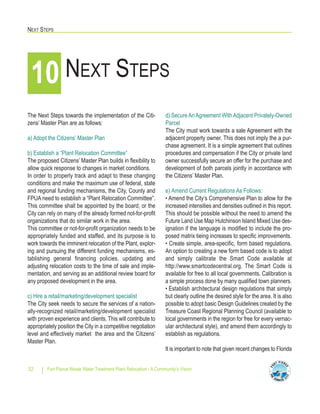 NEXT STEPS
Fort Pierce Waste Water Treatment Plant Relocation - A Community’s Vision32
10 NEXT STEPS
The Next Steps towards the implementation of the Citi-
zens’ Master Plan are as follows:
a) Adopt the Citizens’ Master Plan
b) Establish a “Plant Relocation Committee”
The proposed Citizens’ Master Plan builds in flexibility to
allow quick response to changes in market conditions.
In order to properly track and adapt to these changing
conditions and make the maximum use of federal, state
and regional funding mechanisms, the City, County and
FPUA need to establish a “Plant Relocation Committee”.
This committee shall be appointed by the board, or the
City can rely on many of the already formed not-for-profit
organizations that do similar work in the area.
This committee or not-for-profit organization needs to be
appropriately funded and staffed, and its purpose is to
work towards the imminent relocation of the Plant, explor-
ing and pursuing the different funding mechanisms, es-
tablishing general financing policies, updating and
adjusting relocation costs to the time of sale and imple-
mentation, and serving as an additional review board for
any proposed development in the area.
c) Hire a retail/marketing/development specialist
The City seek needs to secure the services of a nation-
ally-recognized retail/marketing/development specialist
with proven experience and clients. This will contribute to
appropriately position the City in a competitive negotiation
level and effectively market the area and the Citizens’
Master Plan.
d) SecureAnAgreement WithAdjacent Privately-Owned
Parcel
The City must work towards a sale Agreement with the
adjacent property owner. This does not imply the a pur-
chase agreement. It is a simple agreement that outlines
procedures and compensation if the City or private land
owner successfully secure an offer for the purchase and
development of both parcels jointly in accordance with
the Citizens’ Master Plan.
e) Amend Current Regulations As Follows:
• Amend the City’s Comprehensive Plan to allow for the
increased intensities and densities outlined in this report.
This should be possible without the need to amend the
Future Land Use Map Hutchinson Island Mixed Use des-
ignation if the language is modified to include the pro-
posed matrix tieing increases to specific improvements.
• Create simple, area-specific, form based regulations.
An option to creating a new form based code is to adopt
and simply calibrate the Smart Code available at
http://www.smartcodecentral.org. The Smart Code is
available for free to all local governments. Calibration is
a simple process done by many qualified town planners.
• Establish architectural design regulations that simply
but clearly outline the desired style for the area. It is also
possible to adopt basic Design Guidelines created by the
Treasure Coast Regional Planning Council (available to
local governments in the region for free for every vernac-
ular architectural style), and amend them accordingly to
establish as regulations.
It is important to note that given recent changes to Florida
 