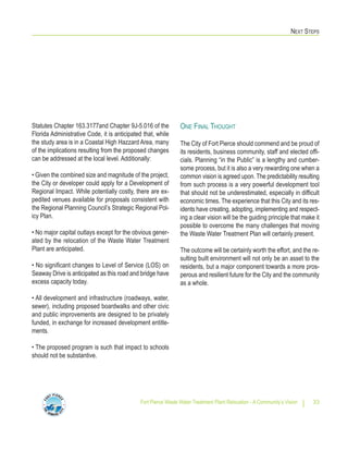 NEXT STEPS
Fort Pierce Waste Water Treatment Plant Relocation - A Community’s Vision 33
Statutes Chapter 163.3177and Chapter 9J-5.016 of the
Florida Administrative Code, it is anticipated that, while
the study area is in a Coastal High Hazzard Area, many
of the implications resulting from the proposed changes
can be addressed at the local level. Additionally:
• Given the combined size and magnitude of the project,
the City or developer could apply for a Development of
Regional Impact. While potentially costly, there are ex-
pedited venues available for proposals consistent with
the Regional Planning Council’s Strategic Regional Pol-
icy Plan.
• No major capital outlays except for the obvious gener-
ated by the relocation of the Waste Water Treatment
Plant are anticipated.
• No significant changes to Level of Service (LOS) on
Seaway Drive is anticipated as this road and bridge have
excess capacity today.
• All development and infrastructure (roadways, water,
sewer), including proposed boardwalks and other civic
and public improvements are designed to be privately
funded, in exchange for increased development entitle-
ments.
• The proposed program is such that impact to schools
should not be substantive.
ONE FINAL THOUGHT
The City of Fort Pierce should commend and be proud of
its residents, business community, staff and elected offi-
cials. Planning “in the Public” is a lengthy and cumber-
some process, but it is also a very rewarding one when a
common vision is agreed upon. The predictability resulting
from such process is a very powerful development tool
that should not be underestimated, especially in difficult
economic times. The experience that this City and its res-
idents have creating, adopting, implementing and respect-
ing a clear vision will be the guiding principle that make it
possible to overcome the many challenges that moving
the Waste Water Treatment Plan will certainly present.
The outcome will be certainly worth the effort, and the re-
sulting built environment will not only be an asset to the
residents, but a major component towards a more pros-
perous and resilient future for the City and the community
as a whole.
 