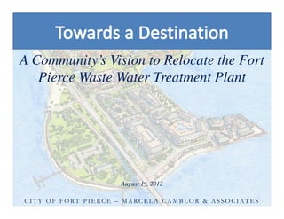 A Community’s Vision to Relocate the Fort
Pierce Waste Water Treatment Plant
A Community’s Vision to Relocate the Fort
Pierce Waste Water Treatment Plant
August 1st, 2012
C I T Y O F F O R T P I E RC E – M A RC E L A C A M B L O R & A S S O C I AT E S
 