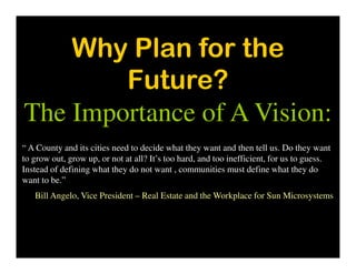 Why Plan for the
Future?
The Importance of A Vision:
“ A County and its cities need to decide what they want and then tell us. Do they want
to grow out, grow up, or not at all? It’s too hard, and too inefficient, for us to guess.
Instead of defining what they do not want , communities must define what they do
want to be.”
Bill Angelo, Vice President – Real Estate and the Workplace for Sun Microsystems
 