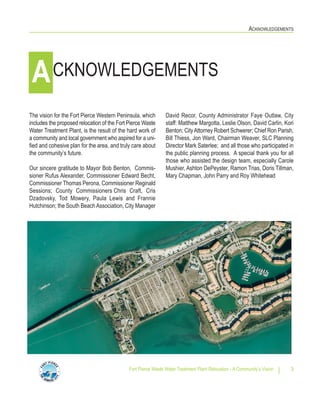 ACKNOWLEDGEMENTS
Fort Pierce Waste Water Treatment Plant Relocation - A Community’s Vision 3
The vision for the Fort Pierce Western Peninsula, which
includes the proposed relocation of the Fort Pierce Waste
Water Treatment Plant, is the result of the hard work of
a community and local government who aspired for a uni-
fied and cohesive plan for the area, and truly care about
the community’s future.
Our sincere gratitude to Mayor Bob Benton, Commis-
sioner Rufus Alexander, Commissioner Edward Becht,
Commissioner Thomas Perona, Commissioner Reginald
Sessions; County Commissioners Chris Craft, Cris
Dzadovsky, Tod Mowery, Paula Lewis and Frannie
Hutchinson; the South BeachAssociation, City Manager
David Recor, County Administrator Faye Outlaw, City
staff: Matthew Margotta, Leslie Olson, David Carlin, Kori
Benton; CityAttorney Robert Schwerer; Chief Ron Parish,
Bill Thiess, Jon Ward, Chairman Weaver, SLC Planning
Director Mark Saterlee; and all those who participated in
the public planning process. A special thank you for all
those who assisted the design team, especially Carole
Mushier, Ashton DePeyster, Ramon Trias, Doris Tillman,
Mary Chapman, John Parry and Roy Whitehead
CKNOWLEDGEMENTSA
 