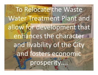 To Relocate the Waste
Water Treatment Plant and
allow for development that
enhances the character
To Relocate the Waste
Water Treatment Plant and
allow for development that
enhances the characterenhances the character
and livability of the City
and fosters economic
prosperity….
enhances the character
and livability of the City
and fosters economic
prosperity….
 