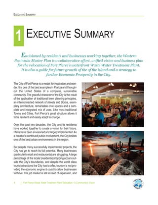 EXECUTIVE SUMMARY
Fort Pierce Waste Water Treatment Plant Relocation - A Community’s Vision4
The City of Fort Pierce is a model for inspiration and won-
der. It is one of the best examples in Florida and through-
out the United States of a complete, sustainable
community. The graceful character of the City is the result
of the application of traditional town planning principles,
an interconnected network of streets and blocks, exem-
plary architecture, remarkable civic spaces and a com-
plete and integrated mix of uses. Like most traditional
Towns and Cities, Fort Pierce’s great structure allows it
to be resilient and easily adapt to change.
Over the past two decades, the City and its residents
have worked together to create a vision for their future.
Plans have been envisioned and largely implemented.As
a result of a continued public involvement, the City boasts
one of the best urban environments in the region.
But despite many successfully implemented projects, the
City has yet to reach its full potential. Many businesses
(particularly retail and restaurants) are struggling.Alarge
percentage of the locals’(residents) shopping occurs out-
side the City’s boundaries, and despite the world class
tourist attractions the City has to offer, tourism is not pro-
viding the economic engine it could to allow businesses
to thrive. The job market is still in need of expansion, and
EXECUTIVE SUMMARY1
Envisioned by residents and businesses working together, the Western
Peninsula Master Plan is a collaborative effort, unified vision and business plan
for the relocation of Fort Pierce’s waterfront Waste Water Treatment Plant.
It is also a guide for future growth of the of the island and a strategy to
further Economic Prosperity in the City.
 