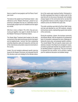 EXECUTIVE SUMMARY
Fort Pierce Waste Water Treatment Plant Relocation - A Community’s Vision 5
tion of the waste water treatment facility. Participants in
the effort expressed their desire to create a plan for the
area that will not only ensure that growth and inevitable
change happen on the community’s terms, but also that
this generation leaves as worthy a legacy to future gen-
erations as the one inherited from past ones.
The public workshop was held at the River Walk Center,
and was well attended by over 200 residents, property
and business owners, representing a good cross section
of the community.
During the workshop, citizens, the business community
and elected officials, with the assistance of a professional
team of consultants, addressed the many challenges af-
fecting the study area, and proposed specific solutions.
The overall Master Plan and specific project plans and
sketches included in this Report are conceptual in nature,
provided to graphically illustrate one possible solution to
an identified problem or opportunity. They are not meant
to represent the only solution, but to provide a starting
point for additional discussion and detailed design.
there is a need for more people to call Fort Pierce “home”
year round.
The lands on the western tip of Hutchinson Island – also
referred to as the “Western Peninsula”, present an op-
portunity to strengthen the City as a destination and an
economically prosper hub for its residents and the region
as a whole.
With this in mind, on March 17th, 2012, City and com-
munity got together once again to decide the future of
the Western Peninsula of Hutchinson Island.
The Waste Water Treatment plant located on the west-
ernmost end of the island announces arrival to the beach
and its neighborhoods, “anchors” the City’s outstanding
amenities (beaches, parks and museums), and lines one
of the most diverse and pristine natural environments in
the country.
United, City and residents addressed specific planning
issues for the Western Peninsula, and requested that the
City develop a plan and strategy for the ultimate reloca-
 