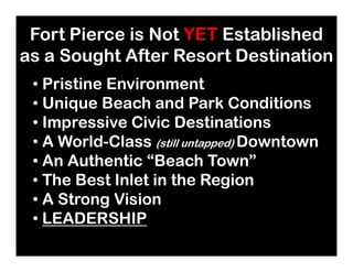 Fort Pierce is Not YET Established
as a Sought After Resort Destination
Fort Pierce is Not YET Established
as a Sought After Resort Destination
• Pristine Environment
• Unique Beach and Park Conditions
• Impressive Civic Destinations
• A World-Class Downtown
• Pristine Environment
• Unique Beach and Park Conditions
• Impressive Civic Destinations
• A World-Class Downtown• A World-Class (still untapped) Downtown
• An Authentic “Beach Town”
• The Best Inlet in the Region
• A Strong Vision
• LEADERSHIP
• A World-Class (still untapped) Downtown
• An Authentic “Beach Town”
• The Best Inlet in the Region
• A Strong Vision
• LEADERSHIP
 