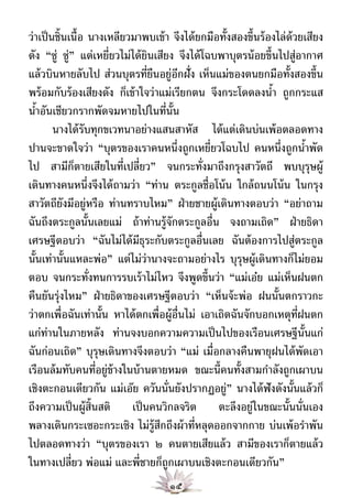 ว่าเป็ นชิ้นเนื้อ นางเหลียวมาพบเข้ า จึงได้ ยกมือทั้งสองขึ้นร้ องไล่ด้วยเสียง
ดัง “ซู่ ซู่” แต่เหยี่ยวไม่ได้ ยินเสียง จึงได้ โฉบพาบุตรน้ อยขึ้นไปสู่อากาศ
แล้ วบินหายลับไป ส่วนบุตรที่ยืนอยู่อกฝั่ง เห็นแม่ของตนยกมือทั้งสองขึ้น
                                        ี
พร้ อมกับร้ องเสียงดัง ก็เข้ าใจว่าแม่เรียกตน จึงกระโดดลงนํา ถูกกระแส
                                                                ้
นําอันเชียวกรากพัดจมหายไปในที่น้ัน
   ้
        นางได้ รับทุกขเวทนาอย่างแสนสาหัส ได้ แต่เดินบ่นเพ้ อตลอดทาง
ปานจะขาดใจว่า “บุตรของเราคนหนึ่งถูกเหยี่ยวโฉบไป คนหนึ่งถูกนําพัด         ้
ไป สามีกตายเสียในที่เปลี่ยว” จนกระทั่งมาถึงกรุงสาวัตถี พบบุรษผู้
              ็                                                            ุ
เดินทางคนหนึ่งจึงได้ ถามว่า “ท่าน ตระกูลชื่อโน้ น ใกล้ ถนนโน้ น ในกรุง
สาวัตถียังมีอยู่หรือ ท่านทราบไหม” ฝ่ ายชายผู้เดินทางตอบว่า “อย่าถาม
ฉันถึงตระกูลนั้นเลยแม่ ถ้ าท่านรู้จักตระกูลอื่น จงถามเถิด” ฝ่ ายธิดา
เศรษฐีตอบว่า “ฉันไม่ได้ มีธุระกับตระกูลอื่นเลย ฉันต้ องการไปสู่ตระกูล
นั้นเท่านั้นแหละพ่อ” แต่ไม่ว่านางจะถามอย่างไร บุรษผู้เดินทางก็ไม่ยอม
                                                       ุ
ตอบ จนกระทั่งทนการรบเร้ าไม่ไหว จึงพูดขึ้นว่า “แม่เอ๋ย แม่เห็นฝนตก
คืนยันรุ่งไหม” ฝ่ ายธิดาของเศรษฐีตอบว่า “เห็นจ้ ะพ่อ ฝนนั้นตกราวกะ
ว่าตกเพื่อฉันเท่านั้น หาได้ ตกเพื่อผู้อ่นไม่ เอาเถิดฉันจักบอกเหตุท่ฝนตก
                                          ื                            ี
แก่ท่านในภายหลัง ท่านจงบอกความความเป็ นไปของเรือนเศรษฐีน้ันแก่
ฉันก่อนเถิด” บุรษเดินทางจึงตอบว่า “แม่ เมื่อกลางคืนพายุฝนได้ พัดเอา
                     ุ
เรือนล้ มทับคนที่อยู่ข้างในบ้ านตายหมด ขณะนี้คนทั้งสามกําลังถูกเผาบน
เชิงตะกอนเดียวกัน แม่เอ๊ย ควันนั่นยังปรากฏอยู่” นางได้ ฟังดังนั้นแล้ วก็
ถึงความเป็ นผู้ส้ นสติ เป็ นคนวิกลจริต ตะลึงอยู่ในขณะนั้นนั่นเอง
                   ิ
พลางเดินกระเซอะกระเซิง ไม่ร้ สกถึงผ้ าที่หลุดออกจากกาย บ่นเพ้ อรําพัน
                                  ู ึ
ไปตลอดทางว่า “บุตรของเรา ๒ คนตายเสียแล้ ว สามีของเราก็ตายแล้ ว
ในทางเปลี่ยว พ่อแม่ และพี่ชายก็ถูกเผาบนเชิงตะกอนเดียวกัน”
                                    ๑๕
 