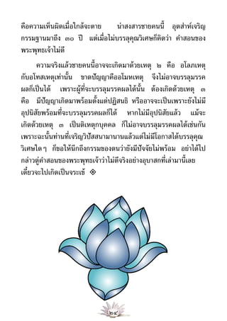 คือความเห็นผิดเมื่อใกล้ จะตาย  น่าสงสารชายคนนี้ อุตส่าห์เจริญ
กรรมฐานมาถึง ๓๐ ปี แต่เมื่อไม่บรรลุคุณวิเศษก็คิดว่า คําสอนของ
พระพุทธเจ้ าไม่ดี
       ความจริงแล้ วชายคนนี้อาจจะเกิดมาด้ วยเหตุ ๒ คือ อโลภเหตุ
กับอโทสเหตุเท่านั้น ขาดปัญญาคืออโมหเหตุ จึงไม่อาจบรรลุมรรค
ผลก็เป็ นได้ เพราะผู้ท่จะบรรลุมรรคผลได้ น้ัน ต้ องเกิดด้ วยเหตุ ๓
                         ี
คือ มีปัญญาเกิดมาพร้ อมตั้งแต่ปฏิสนธิ หรืออาจจะเป็ นเพราะยังไม่มี
อุปนิสยพร้ อมที่จะบรรลุมรรคผลก็ได้ หากไม่มีอปนิสยแล้ ว แม้ จะ
        ั                                        ุ ั
เกิดด้ วยเหตุ ๓ เป็ นติเหตุกบุคคล ก็ไม่อาจบรรลุมรรคผลได้ เช่นกัน
เพราะฉะนั้นท่านที่เจริญวิปัสสนามานานแล้ วแต่ไม่มีโอกาสได้ บรรลุคุณ
วิเศษใดๆ ก็ขอให้ นึกถึงกรรมของตนว่ายังมีปัจจัยไม่พร้ อม อย่าได้ ไป
กล่าวตู่คาสอนของพระพุทธเจ้ าว่าไม่ดีจริงอย่างอุบาสกที่เล่ามานี้เลย
          ํ
เดี๋ยวจะไปเกิดเป็ นจระเข้ 




                               ๒๔
 