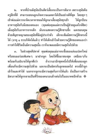 ๒. หากที่บ้านมีสนัขเป็ นสัตว์เลี้ยงจะเป็ นการดีมาก เพราะสุนัขคือ
                          ุ
ครูฝึกที่ดี สามารถสอนลูกเกิดความเมตตาได้ เป็ นอย่างดีท่สด โดยทุกๆ
                                                                ีุ
เช้ าพ่อแม่ควรจะจัดเวลาหาขนมให้ ลูกมาเลี้ยงสุนัขทุกเช้ า           ให้ ลูกป้ อน
อาหารสุนัขกับมือของตนเอง (คุณพ่อคุณแม่ควรเป็ นผู้ช่วยดูแลใกล้ ชิด)
เมื่อสุนัขรับอาหารจากเด็ก มันจะแสดงความรู้สกซาบซึ้ง และขอบคุณ
                                                     ึ
ด้ วยสัญชาตญาณของสุนัขที่มีอยู่ประจําตัว เด็กจะสัมผัสความรู้สกตรงนี้   ึ
ได้ (อายุ ๑ ขวบก็หัดได้ แล้ ว) ทําให้ เด็กเข้ าใจด้ วยความรู้สกของตนเองว่า
                                                              ึ
การทําให้ ชีวิตอื่นมีความสุขนั้น เราก็จะพลอยมีความสุขใจไปด้ วย
       ๓. ในช่วงสุดสัปดาห์ คุณพ่อคุณแม่อาจจะซื้อของเล่นแปลกใหม่
หรือขนมอร่อยพิเศษๆ มาฝากลูก โดยให้ ซ้ ือมาสองชุด เหมือนๆกัน
พร้ อมกับอธิบายให้ ลูกฟังว่า     ถ้ าเราเอาอีกชุดหนึ่งไปให้ เพื่อนของลูก
เพื่อนก็จะมีความสุขไปด้ วย และจะเป็ นมิตรกับลูกตลอดไป ตรงนี้ถ้าลูก
เข้ าใจและทําได้ นอกจากลูกจะมีความสุขกับการให้ แล้ ว ยังเป็ นการสร้ าง
มิตรภาพให้ ลูกกลายเป็ นที่รักของคนรอบข้ างต่อไปในอนาคตอีกด้ วย 




                                     ๒๖
 