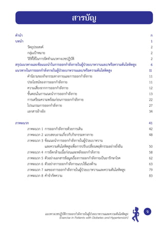 คำ�นำ�			 ก
บทนำ�			 1
	 วัตถุประสงค์		 2
	 กลุ่มเป้าหมาย	 2
	 วิธีที่ใช้ในการจัดทำ�แนวทางเวชปฏิบัติ	 2
สรุปแนวทางและข้อแนะนำ�ในการออกกำ�ลังกายในผู้ป่วยเบาหวานและ/หรือความดันโลหิตสูง	 6
แนวทางในการออกกำ�ลังกายในผู้ป่วยเบาหวานและ/หรือความดันโลหิตสูง	 11	
	 คำ�นิยามของกิจกรรมทางกายและการออกกำ�ลังกาย	 11
	 ประโยชน์ของการออกกำ�ลังกาย	 11
	 ความเสี่ยงจากการออกกำ�ลังกาย	 12
	 ขั้นตอนในการแนะนำ�การออกกำ�ลังกาย	 13
	 การเตรียมความพร้อมก่อนการออกกำ�ลังกาย	 22
	 โปรแกรมการออกกำ�ลังกาย	 27
	 เอกสารอ้างอิง	 34
ภาคผนวก		 41
	 ภาคผนวก 1 	การออกกำ�ลังกายด้วยการเดิน	 42
	 ภาคผนวก 2 	แบบสอบถามเกี่ยวกับกิจกรรมทางกาย 	 48
	 ภาคผนวก 3 	ข้อแนะนำ�การออกกำ�ลังกายในผู้ป่วยเบาหวาน
	 	 และความดันโลหิตสูงเพื่อการปรับเปลี่ยนพฤติกรรมอย่างยั่งยืน	 50
	 ภาคผนวก 4 	การยืดกล้ามเนื้อก่อนและหลังออกกำ�ลังกาย 	 58
	 ภาคผนวก 5	ตัวอย่างเอกสารข้อมูลเรื่องการออกกำ�ลังกายเป็นยารักษาโรค	 62
	 ภาคผนวก 6 	ตัวอย่างการออกกำ�ลังกายแบบใช้แรงต้าน 	 63
	 ภาคผนวก 7 	ผลของการออกกำ�ลังกายในผู้ป่วยเบาหวานและความดันโลหิตสูง	 79
	 ภาคผนวก 8 	คำ�จำ�กัดความ	 83
จ
สารบัญ
แนวทางเวชปฏิบัติการออกกำ�ลังกายในผู้ป่วยเบาหวานและความดันโลหิตสูง
(Exercise in Patients with Diabetes and Hypertension)
 