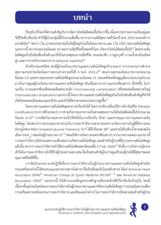 แนวทางเวชปฏิบัติการออกกำ�ลังกายในผู้ป่วยเบาหวานและความดันโลหิตสูง
(Exercise in Patients with Diabetes and Hypertension)
1
	 ปัจจุบัน ทั่วโลกให้ความสำ�คัญกับการจัดการโรคไม่ติดต่อเรื้อรังมากขึ้น เนื่องจากสภาวะความเป็นอยู่และ
วิถีชีวิตที่เปลี่ยนไป ทำ�ให้ผู้ป่วยกลุ่มนี้มีจำ�นวนเพิ่มขึ้น จากรายงานสถิติสุขภาพทั่วโลกปี พ.ศ. 2555 ขององค์การ
อนามัยโลก(1)
พบว่า1ใน10ของประชาชนในวัยผู้ใหญ่ป่วยเป็นโรคเบาหวาน และ1ใน3มีภาวะความดันโลหิตสูง
นอกจากนี้ พบว่าประมาณร้อยละ 63 ของการเสียชีวิตทั้งหมดทั่วโลก เกิดจากโรคไม่ติดต่อเรื้อรัง(2)
โดยความดัน
โลหิตสูงเป็นปัจจัยเสี่ยงอันดับแรกที่เป็นสาเหตุของการเสียชีวิต รองลงมาคือ การสูบบุหรี่ ภาวะนํ้าตาลในเลือด
สูง และการขาดกิจกรรมทางกาย (physical inactivity)(3)
	 สำ�หรับประเทศไทย พบมีผู้ป่วยเป็นเบาหวานและความดันโลหิตสูงจำ�นวนมาก จากรายงานการสำ�รวจ
สุขภาพประชาชนไทยโดยการตรวจร่างกายครั้งที่ 4 พ.ศ. 2551-2(4)
พบความชุกของโรคเบาหวานประมาณ
ร้อยละ 6.9 และความชุกของความดันโลหิตสูงประมาณร้อยละ 21 ประเทศไทยต้องสูญเสียงบประมาณจำ�นวน
มากในการดูแลผู้ป่วยโรคเบาหวานและความดันโลหิตสูง อันเนื่องมาจากภาวะแทรกซ้อนต่างๆ ที่เกิดขึ้น ไม่ว่า
จะเป็น ภาวะแทรกซ้อนที่หลอดเลือดขนาดเล็ก (microvascular complication) หรือหลอดเลือดขนาดใหญ่
(macrovascular complication) นอกจากนี้ โรคเบาหวานและความดันโลหิตสูงยังเป็นปัจจัยเสี่ยงสำ�คัญที่ทำ�ให้
เกิดโรคหลอดเลือดสมองและหัวใจ และทำ�ให้อัตราตายของประชากรสูงขึ้น(3)
	 โรคเบาหวานและความดันโลหิตสูงสามารถป้องกันได้ โดยการปรับเปลี่ยนวิถีการดำ�เนินชีวิต (lifestyle
modification) จากการศึกษาพบว่า การขาดกิจกรรมทางกายเป็นสาเหตุของการเกิดโรคไม่ติดต่อเรื้อรังประมาณ
ร้อยละ 6-10(5)
การเพิ่มกิจกรรมทางกายเป็นวิธีหนึ่งในการป้องกัน รักษา และควบคุมเบาหวานและความดัน
โลหิตสูง โดยพบว่าการควบคุมอาหารร่วมกับการออกกำ�ลังกายสามารถลดการเกิดเบาหวานในผู้ที่มีความทน
ต่อกลูโคสบกพร่อง (impaired glucose tolerance; IGT) ได้ถึงร้อยละ 58(6)
และช่วยให้ระดับนํ้าตาลสะสมใน
เลือด (HbA1C
) ลดลงในผู้ป่วยเบาหวาน(7-9)
ส่งผลให้การเกิดภาวะแทรกซ้อนต่างๆ จากเบาหวานลดลง นอกจากนี้
การออกกำ�ลังกายยังช่วยลดความเสี่ยงต่อการเกิดความดันโลหิตสูง และสำ�หรับผู้ป่วยที่มีภาวะความดันโลหิตสูง
แล้วนั้น พบว่าการออกกำ�ลังกายทำ�ให้ความดันโลหิตลดลงโดยเฉลี่ย 5-7 มม. ปรอท(10)
ดังนั้น การนำ�ความรู้ความ
เข้าใจในการออกกำ�ลังกายไปใช้กับผู้ป่วยอย่างเหมาะสมจึงเป็นส่วนสำ�คัญในการดูแลรักษาผู้ป่วยให้มีสุขภาพและ
คุณภาพชีวิตที่ดีขึ้น
	 การจัดทำ�แนวทางเวชปฏิบัติเรื่องการออกกำ�ลังกายในผู้ป่วยเบาหวานและความดันโลหิตสูงสำ�หรับ
ประเทศไทยฉบับนี้ ได้ทบทวนแนวทางจากสถาบันต่างๆ ซึ่งเป็นที่ยอมรับในระดับสากล ได้แก่ American Heart
Association (AHA)(8)
, American College of Sports Medicine (ACSM)(7, 10)
และ American Diabetes
Association (ADA)(7)
นอกจากนี้ ยังได้รวบรวมข้อมูลจากหลักฐานเชิงประจักษ์ที่เกี่ยวข้องในปัจจุบัน โดยมี
เนื้อหาตั้งแต่ประโยชน์ของการออกกำ�ลังกายในผู้ป่วยเบาหวานและ/หรือความดันโลหิตสูงการประเมินความเสี่ยง	
การเตรียมความพร้อมก่อนการออกกำ�ลังกาย และข้อแนะนำ�ต่างๆ ในการออกกำ�ลังกายที่เหมาะสมสำ�หรับผู้ป่วย
บทนำ�
 