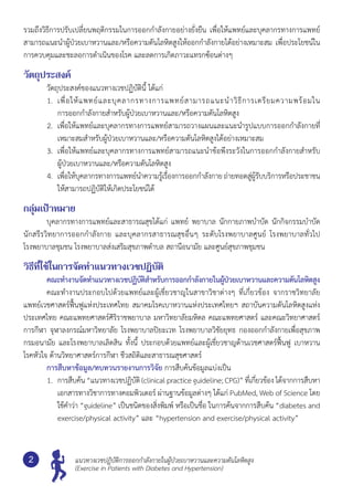 แนวทางเวชปฏิบัติการออกกำ�ลังกายในผู้ป่วยเบาหวานและความดันโลหิตสูง
(Exercise in Patients with Diabetes and Hypertension)
2
รวมถึงวิธีการปรับเปลี่ยนพฤติกรรมในการออกกำ�ลังกายอย่างยั่งยืน เพื่อให้แพทย์และบุคลากรทางการแพทย์
สามารถแนะนำ�ผู้ป่วยเบาหวานและ/หรือความดันโลหิตสูงให้ออกกำ�ลังกายได้อย่างเหมาะสม เพื่อประโยชน์ใน
การควบคุมและชะลอการดำ�เนินของโรค และลดการเกิดภาวะแทรกซ้อนต่างๆ
วัตถุประสงค์
	 วัตถุประสงค์ของแนวทางเวชปฏิบัตินี้ ได้แก่
1.	 เพื่อให้แพทย์และบุคลากรทางการแพทย์สามารถแนะนำ�วิธีการเตรียมความพร้อมใน	
การออกกำ�ลังกายสำ�หรับผู้ป่วยเบาหวานและ/หรือความดันโลหิตสูง
2.	 เพื่อให้แพทย์และบุคลากรทางการแพทย์สามารถวางแผนและแนะนำ�รูปแบบการออกกำ�ลังกายที่
เหมาะสมสำ�หรับผู้ป่วยเบาหวานและ/หรือความดันโลหิตสูงได้อย่างเหมาะสม
3.	 เพื่อให้แพทย์และบุคลากรทางการแพทย์สามารถแนะนำ�ข้อพึงระวังในการออกกำ�ลังกายสำ�หรับ	
ผู้ป่วยเบาหวานและ/หรือความดันโลหิตสูง
4.	 เพื่อให้บุคลากรทางการแพทย์นำ�ความรู้เรื่องการออกกำ�ลังกาย ถ่ายทอดสู่ผู้รับบริการหรือประชาชน
ให้สามารถปฏิบัติให้เกิดประโยชน์ได้
กลุ่มเป้าหมาย
	 บุคลากรทางการแพทย์และสาธารณสุขได้แก่ แพทย์ พยาบาล นักกายภาพบำ�บัด นักกิจกรรมบำ�บัด
นักสรีรวิทยาการออกกำ�ลังกาย และบุคลากรสาธารณสุขอื่นๆ ระดับโรงพยาบาลศูนย์ โรงพยาบาลทั่วไป	
โรงพยาบาลชุมชน โรงพยาบาลส่งเสริมสุขภาพตำ�บล สถานีอนามัย และศูนย์สุขภาพชุมชน
วิธีที่ใช้ในการจัดทำ�แนวทางเวชปฏิบัติ
	 คณะทำ�งานจัดทำ�แนวทางเวชปฏิบัติสำ�หรับการออกกำ�ลังกายในผู้ป่วยเบาหวานและความดันโลหิตสูง
	 คณะทำ�งานประกอบไปด้วยแพทย์และผู้เชี่ยวชาญในสาขาวิชาต่างๆ ที่เกี่ยวข้อง จากราชวิทยาลัย
แพทย์เวชศาสตร์ฟื้นฟูแห่งประเทศไทย สมาคมโรคเบาหวานแห่งประเทศไทยฯ สถาบันความดันโลหิตสูงแห่ง
ประเทศไทย คณะแพทยศาสตร์ศิริราชพยาบาล มหาวิทยาลัยมหิดล คณะแพทยศาสตร์ และคณะวิทยาศาสตร์
การกีฬา จุฬาลงกรณ์มหาวิทยาลัย โรงพยาบาลปิยะเวท โรงพยาบาลวิชัยยุทธ กองออกกำ�ลังกายเพื่อสุขภาพ	
กรมอนามัย และโรงพยาบาลเลิดสิน ทั้งนี้ ประกอบด้วยแพทย์และผู้เชี่ยวชาญด้านเวชศาสตร์ฟื้นฟู เบาหวาน	
โรคหัวใจ ด้านวิทยาศาสตร์การกีฬา ชีวสถิติและสาธารณสุขศาสตร์
	 การสืบหาข้อมูล/ทบทวนรายงานการวิจัย การสืบค้นข้อมูลแบ่งเป็น
1.	 การสืบค้น “แนวทางเวชปฏิบัติ (clinical practice guideline; CPG)” ที่เกี่ยวข้อง ได้จากการสืบหา
เอกสารทางวิชาการทางคอมพิวเตอร์ ผ่านฐานข้อมูลต่างๆ ได้แก่ PubMed, Web of Science โดย
ใช้คำ�ว่า “guideline” เป็นชนิดของสิ่งพิมพ์ หรือเป็นชื่อ ในการค้นจากการสืบค้น “diabetes and
exercise/physical activity” และ “hypertension and exercise/physical activity”
 