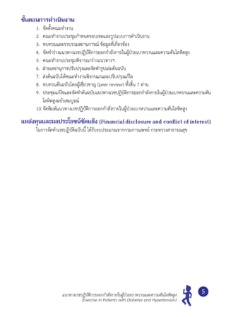 แนวทางเวชปฏิบัติการออกกำ�ลังกายในผู้ป่วยเบาหวานและความดันโลหิตสูง
(Exercise in Patients with Diabetes and Hypertension)
5
ขั้นตอนการดำ�เนินงาน
1. 	จัดตั้งคณะทำ�งาน
2. 	คณะทำ�งานประชุมกำ�หนดขอบเขตและรูปแบบการดำ�เนินงาน
3. 	ทบทวนและรวบรวมสถานการณ์ ข้อมูลที่เกี่ยวข้อง
4. 	จัดทำ�ร่างแนวทางเวชปฏิบัติการออกกำ�ลังกายในผู้ป่วยเบาหวานและความดันโลหิตสูง
5. 	คณะทำ�งานประชุมพิจารณาร่างแนวทางฯ
6. 	ฝ่ายเลขานุการปรับปรุงและจัดทำ�รูปเล่มต้นฉบับ
7. 	ส่งต้นฉบับให้คณะทำ�งานพิจารณาและปรับปรุงแก้ไข
8. 	ทบทวนต้นฉบับโดยผู้เชี่ยวชาญ (peer review) ทั้งสิ้น 7 ท่าน
9. 	ประชุมแก้ไขและจัดทำ�ต้นฉบับแนวทางเวชปฏิบัติการออกกำ�ลังกายในผู้ป่วยเบาหวานและความดัน
โลหิตสูงฉบับสมบูรณ์
10.	จัดพิมพ์แนวทางเวชปฏิบัติการออกกำ�ลังกายในผู้ป่วยเบาหวานและความดันโลหิตสูง
แหล่งทุนและผลประโยชน์ขัดแย้ง (Financialdisclosureand conflict ofinterest)
ในการจัดทำ�เวชปฏิบัติฉบับนี้ ได้รับงบประมาณจากกรมการแพทย์ กระทรวงสาธารณสุข
 