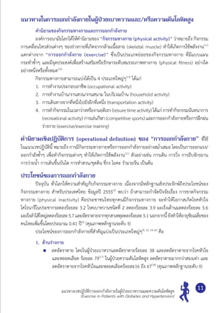 แนวทางเวชปฏิบัติการออกกำ�ลังกายในผู้ป่วยเบาหวานและความดันโลหิตสูง
(Exercise in Patients with Diabetes and Hypertension)
11
แนวทางในการออกกำ�ลังกายในผู้ป่วยเบาหวานและ/หรือความดันโลหิตสูง
คำ�นิยามของกิจกรรมทางกายและการออกกำ�ลังกาย
	 องค์การอนามัยโลกได้ให้คำ�นิยามของ “กิจกรรมทางกาย (physical activity)” ว่าหมายถึง กิจกรรม
การเคลื่อนไหวส่วนต่างๆ ของร่างกายที่เกิดจากกล้ามเนื้อลาย (skeletal muscle) ทำ�ให้เกิดการใช้พลังงาน(11)
แตกต่างจาก “การออกกำ�ลังกาย (exercise)” ซึ่งเป็นประเภทย่อยของกิจกรรมทางกาย ที่มีแบบแผน
กระทำ�ซํ้าๆ และมีจุดประสงค์เพื่อสร้างเสริมหรือรักษาระดับสมรรถภาพทางกาย (physical fitness) อย่างใด
อย่างหนึ่งหรือทั้งหมด(12)
	 กิจกรรมทางกายสามารถแบ่งได้เป็น 4 ประเภทใหญ่ๆ(13)
ได้แก่
1.	 การทำ�งานประกอบอาชีพ (occupational activity)
2.	 การทำ�งานบ้าน/งานสวน/งานสนาม ในบริเวณบ้าน (household activity)
3.	 การเดินทางจากที่หนึ่งไปยังอีกที่เหนึ่ง (transportation activity)
4.	 การทำ�กิจกรรมในเวลาว่างหรืองานอดิเรก (leisure timeactivity) ได้แก่การทำ�กิจกรรมนันทนาการ
(recreational activity) การเล่นกีฬา (competitive sports) และการออกกำ�ลังกายหรือการฝึกฝน
ร่างกาย (exercise/exercise training)
คำ�นิยามเชิงปฏิบัติการ (operational definition) ของ “การออกกำ�ลังกาย” ที่ใช้
ในแนวเวชปฏิบัตินี้ หมายถึง การมีกิจกรรมทางกายหรือการออกกำ�ลังกายอย่างสมํ่าเสมอ โดยเป็นการออกแรง/
ออกกำ�ลังซํ้าๆ เพื่อทำ�กิจกรรมต่างๆ ทำ�ให้เกิดการใช้พลังงาน(11)
ตัวอย่างเช่น การเดิน การวิ่ง การถีบจักรยาน
การว่ายนํ้า การเดินขึ้นบันได การทำ�สวน/ขุดดิน ชี่กง โยคะ รำ�มวยจีน เป็นต้น
ประโยชน์ของการออกกำ�ลังกาย
	 ปัจจุบัน ทั่วโลกให้ความสำ�คัญกับกิจกรรมทางกาย เนื่องจากมีหลักฐานเชิงประจักษ์ถึงประโยชน์ของ
กิจกรรมทางกาย สำ�หรับประเทศไทย ข้อมูลปี 2555(5)
พบว่า ถ้าสามารถกำ�จัดปัจจัยเรื่อง การขาดกิจกรรม
ทางกาย (physical inactivity) คือประชาชนไทยทุกคนมีกิจกรรมทางกาย จะทำ�ให้โอกาสเกิดโรคหัวใจ
โคโรนารีในประชากรลดลงร้อยละ 3.2 โรคเบาหวานชนิดที่ 2 ลดลงร้อยละ 3.9 มะเร็งเต้านมลดลงร้อยละ 5.6	
มะเร็งลำ�ไส้ใหญ่ลดลงร้อยละ5.7และอัตราตายจากทุกสาเหตุลดลงร้อยละ5.1นอกจากนี้ยังทำ�ให้อายุขัยเฉลี่ยของ	
คนไทยเพิ่มขึ้นโดยประมาณ 0.41 ปี(5)
(คุณภาพหลักฐานระดับ II)
	 ประโยชน์ของการออกกำ�ลังกายที่สำ�คัญแบ่งเป็นประเภทใหญ่ๆ(8, 10, 14-16)
คือ
1.	 ด้านร่างกาย
	 ลดอัตราตาย โดยในผู้ป่วยเบาหวานลดอัตราตายร้อยละ 38 และลดอัตราตายจากโรคหัวใจ
และหลอดเลือด ร้อยละ 79(17)
ในผู้ป่วยความดันโลหิตสูง ลดอัตราตายมากกว่าสองเท่า และ
ลดอัตราตายจากโรคหัวใจและหลอดเลือดร้อยละ16 ถึง 67(18)
(คุณภาพหลักฐานระดับ II)
 