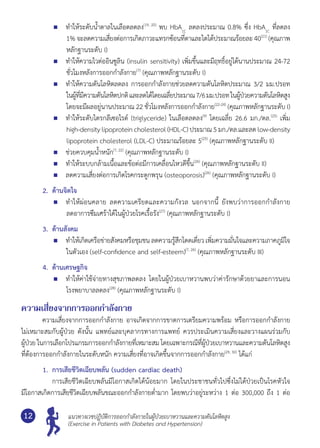 แนวทางเวชปฏิบัติการออกกำ�ลังกายในผู้ป่วยเบาหวานและความดันโลหิตสูง
(Exercise in Patients with Diabetes and Hypertension)
12
	 ทำ�ให้ระดับนํ้าตาลในเลือดลดลง(19, 20)
พบ HbA1C
ลดลงประมาณ 0.8% ซึ่ง HbA1C
ที่ลดลง
1% จะลดความเสี่ยงต่อการเกิดภาวะแทรกซ้อนที่ตาและไตได้ประมาณร้อยละ40(21)
(คุณภาพ
หลักฐานระดับ I)
	 ทำ�ให้ความไวต่ออินซูลิน (insulin sensitivity) เพิ่มขึ้นและมีฤทธิ์อยู่ได้นานประมาณ 24-72
ชั่วโมงหลังการออกกำ�ลังกาย(7)
(คุณภาพหลักฐานระดับ I)
	 ทำ�ให้ความดันโลหิตลดลง การออกกำ�ลังกายช่วยลดความดันโลหิตประมาณ 3/2 มม.ปรอท
ในผู้ที่มีความดันโลหิตปกติและลดได้โดยเฉลี่ยประมาณ7/6มม.ปรอทในผู้ป่วยความดันโลหิตสูง	
โดยจะมีผลอยู่นานประมาณ 22 ชั่วโมงหลังการออกกำ�ลังกาย(22-24)
(คุณภาพหลักฐานระดับ I)
	 ทำ�ให้ระดับไตรกลีเซอไรด์ (triglyceride) ในเลือดลดลง(9)
โดยเฉลี่ย 26.6 มก./ดล.(25)
เพิ่ม
high-densitylipoproteincholesterol (HDL-C) ประมาณ 5 มก./ดล.และลด low-density
lipoprotein cholesterol (LDL-C) ประมาณร้อยละ 5(25)
(คุณภาพหลักฐานระดับ II)
	 ช่วยควบคุมนํ้าหนัก(7, 22)
(คุณภาพหลักฐานระดับ I)
	 ทำ�ให้ระบบกล้ามเนื้อและข้อต่อมีการเคลื่อนไหวดีขึ้น(26)
(คุณภาพหลักฐานระดับ II)
	 ลดความเสี่ยงต่อการเกิดโรคกระดูกพรุน (osteoporosis)(26)
(คุณภาพหลักฐานระดับ I)
2.	 ด้านจิตใจ
	 ทำ�ให้ผ่อนคลาย ลดความเครียดและความกังวล นอกจากนี้ ยังพบว่าการออกกำ�ลังกาย
ลดอาการซึมเศร้าได้ในผู้ป่วยโรคเรื้อรัง(27)
(คุณภาพหลักฐานระดับ I)
3.	 ด้านสังคม
	 ทำ�ให้เกิดเครือข่ายสังคมหรือชุมชน ลดความรู้สึกโดดเดี่ยว เพิ่มความมั่นใจและความภาคภูมิใจ
ในตัวเอง (self-confidence and self-esteem)(7, 26)
(คุณภาพหลักฐานระดับ III)
4.	 ด้านเศรษฐกิจ
	 ทำ�ให้ค่าใช้จ่ายทางสุขภาพลดลง โดยในผู้ป่วยเบาหวานพบว่าค่ารักษาด้วยยาและการนอน
โรงพยาบาลลดลง(28)
(คุณภาพหลักฐานระดับ I)
ความเสี่ยงจากการออกกำ�ลังกาย
	 ความเสี่ยงจากการออกกำ�ลังกาย อาจเกิดจากการขาดการเตรียมความพร้อม หรือการออกกำ�ลังกาย	
ไม่เหมาะสมกับผู้ป่วย ดังนั้น แพทย์และบุคลากรทางการแพทย์ ควรประเมินความเสี่ยงและวางแผนร่วมกับ	
ผู้ป่วย ในการเลือกโปรแกรมการออกกำ�ลังกายที่เหมาะสม โดยเฉพาะกรณีที่ผู้ป่วยเบาหวานและความดันโลหิตสูง	
ที่ต้องการออกกำ�ลังกายในระดับหนัก ความเสี่ยงที่อาจเกิดขึ้นจากการออกกำ�ลังกาย(29, 30)
ได้แก่
1.	 การเสียชีวิตเฉียบพลัน (sudden cardiac death)
	 	 การเสียชีวิตเฉียบพลันมีโอกาสเกิดได้น้อยมาก โดยในประชาชนทั่วไปซึ่งไม่ได้ป่วยเป็นโรคหัวใจ	
มีโอกาสเกิดการเสียชีวิตเฉียบพลันขณะออกกำ�ลังกายตํ่ามาก โดยพบว่าอยู่ระหว่าง 1 ต่อ 300,000 ถึง 1 ต่อ
 