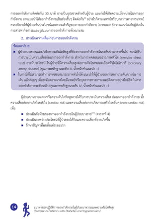 แนวทางเวชปฏิบัติการออกกำ�ลังกายในผู้ป่วยเบาหวานและความดันโลหิตสูง
(Exercise in Patients with Diabetes and Hypertension)
14
การออกกำ�ลังกายติดต่อกัน 30 นาที อาจเป็นอุปสรรคสำ�หรับผู้ป่วย และก่อให้เกิดความเบื่อหน่ายในการออก
กำ�ลังกาย อาจแนะนำ�ให้ออกกำ�ลังกายเป็นช่วงสั้นๆ ติดต่อกัน(8)
อย่างไรก็ตาม แพทย์หรือบุคลากรทางการแพทย์
ควรอธิบายให้ผู้ป่วยเห็นประโยชน์และความสำ�คัญของการออกกำ�ลังกาย (ภาคผนวก 5) วางแผนร่วมกับผู้ป่วยใน
การสรรหากิจกรรมและรูปแบบการออกกำ�ลังกายที่เหมาะสม
2.	 ประเมินความเสี่ยงก่อนการออกกำ�ลังกาย
ข้อแนะนำ� 2:
	 ผู้ป่วยเบาหวานและ/หรือความดันโลหิตสูงที่ต้องการออกกำ�ลังกายในระดับปานกลางขึ้นไป ควรได้รับ
การประเมินความเสี่ยงก่อนการออกกำ�ลังกาย สำ�หรับการทดสอบสมรรถภาพหัวใจ (exercise stress
test) อาจมีประโยชน์ ในผู้ป่วยที่มีความเสี่ยงสูงต่อการเกิดโรคหลอดเลือดหัวใจโคโรนารี (coronary
artery disease) (คุณภาพหลักฐานระดับ III, นํ้าหนักคำ�แนะนำ� +)
	 ในกรณีที่ไม่สามารถทำ�การทดสอบสมรรถภาพหัวใจได้ แนะนำ�ให้ผู้ป่วยออกกำ�ลังกายระดับเบา เช่น การ
เดิน แล้วค่อยๆ เพิ่มระดับความแรงโดยมีแพทย์หรือบุคลากรทางการแพทย์ติดตามอย่างใกล้ชิด ไม่ควร
ออกกำ�ลังกายระดับหนัก (คุณภาพหลักฐานระดับ IV, นํ้าหนักคำ�แนะนำ� +)
	 ผู้ป่วยเบาหวานและ/หรือความดันโลหิตสูงควรได้รับการประเมินความเสี่ยง ก่อนการออกกำ�ลังกาย ทั้ง
ความเสี่ยงต่อการเกิดโรคหัวใจ (cardiac risk) และความเสี่ยงต่อการเกิดภาวะหรือโรคอื่นๆ (non-cardiac risk)
เพื่อ
	 ประเมินข้อห้ามของการออกกำ�ลังกายในผู้ป่วยบางราย(37)
(ตารางที่ 4)
	 ประเมินระหว่างประโยชน์ที่ผู้ป่วยจะได้รับและความเสี่ยงที่อาจเกิดขึ้น
	 รักษาปัญหาที่พบตั้งแต่ระยะแรก
 