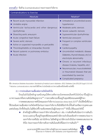 แนวทางเวชปฏิบัติการออกกำ�ลังกายในผู้ป่วยเบาหวานและความดันโลหิตสูง
(Exercise in Patients with Diabetes and Hypertension)
15
ตารางที่ 4 	ข้อห้าม (contraindication) ของการออกกำ�ลังกาย
Contraindications to Exercise
Absolute Relative*
	 Recent acute myocardial infarction
	 Unstable angina
	 Ventricular tachycardia and other dangerous
dysrhythmias
	 Dissecting aortic aneurysm
	 Acute congestive heart failure
	 Severe aortic stenosis
	 Active or suspected myocarditis or pericarditis
	 Thrombophlebitis or intracardiac thrombi
	 Recent systemic or pulmonary embolus
	 Acute infection
	 Untreatedoruncontrolledsevere
hypertension
	 Moderate aortic stenosis
	 Severe subaortic stenosis
	 Supraventricular dysrhythmias
	 Ventricular aneurysm
	 Frequent or complex ventricular
ectopy
	 Cardiomyopathy
	 Uncontrolled metabolic disease
(diabetes, thyroid disease, etc) or
electrolyte abnormality
	 Chronic or recurrent infectious
disease (malaria, hepatitis, etc)
	 Neuromuscular, musculoskeletal
or rheumatoid diseases that are
exacerbated by exercise
	 Complicated pregnancy
ที่มา:AmericanDiabetesAssociation.Standardsofmedicalcareindiabetes--2012.DiabetesCare2012;35Suppl1:S11-63.
* Relative contraindications สามารถทำ�ได้ถ้าพบว่าประโยชน์มากกว่าความเสี่ยงหรือโทษที่อาจเกิดขึ้น
2.1	การประเมินความเสี่ยงต่อการเกิดโรคหัวใจ
	 	 ปัจจุบันยังไม่มีหลักฐานสนับสนุนให้ตรวจคัดกรองโรคหลอดเลือดหัวใจโคโรนารีในผู้ป่วย	
เบาหวานและ/หรือความดันโลหิตสูงทุกราย(38)
การตรวจคัดกรองขึ้นอยู่กับดุลยพินิจของแพทย์ผู้รักษา
	 	 การทดสอบสมรรถภาพหัวใจขณะออกกำ�ลังกาย (exercise stress test; EST)(8)
เป็นวิธีหนึ่งที่นำ�มา
ใช้ประเมินความเสี่ยงต่อการเกิดโรคหัวใจก่อนการออกกำ�ลังกาย ซึ่งยังมีข้อจำ�กัด ทั้งในด้านทรัพยากรบุคคล และ
แหล่งเงินทุน อีกทั้งปัจจุบัน ไม่มีข้อบ่งชี้ว่าจะต้องทดสอบในผู้ป่วยทุกราย(38)
ดังนั้น มีข้อแนะนำ�ดังนี้
	 สำ�หรับผู้ป่วยที่ต้องการออกกำ�ลังกายในระดับเบา เช่น การเดินที่ระดับน้อยกว่าการเดินเร็ว
(brisk walking) ขึ้นอยู่กับดุลยพินิจของแพทย์ว่ามีความจำ�เป็นจะต้องทำ�การทดสอบก่อนการ
ออกกำ�ลังกายหรือไม่ อย่างไรก็ตาม ไม่มีหลักฐานว่ามีความจำ�เป็นในการทดสอบสมรรถภาพ
หัวใจ ก่อนการออกกำ�ลังกายด้วยการเดินในระดับที่น้อยกว่าการเดินเร็ว(39)
 