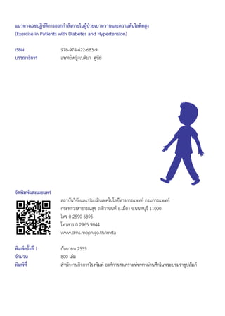 จัดพิมพ์และเผยแพร่
	 สถาบันวิจัยและประเมินเทคโนโลยีทางการแพทย์ กรมการแพทย์
	 กระทรวงสาธารณสุข ถ.ติวานนท์ อ.เมือง จ.นนทบุรี 11000
	 โทร 0 2590 6395
	 โทรสาร 0 2965 9844
	 www.dms.moph.go.th/imrta
พิมพ์ครั้งที่ 1 	 กันยายน 2555
จำ�นวน 	 800 เล่ม
พิมพ์ที่ 	 สำ�นักงานกิจการโรงพิมพ์ องค์การสงเคราะห์ทหารผ่านศึกในพระบรมราชูปถัมภ์
แนวทางเวชปฏิบัติการออกกำ�ลังกายในผู้ป่วยเบาหวานและความดันโลหิตสูง
(Exercise in Patients with Diabetes and Hypertension)
ISBN 	 978-974-422-683-9
บรรณาธิการ	 แพทย์หญิงเนติมา  คูนีย์
 