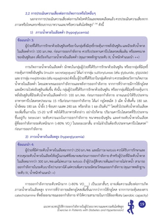 แนวทางเวชปฏิบัติการออกกำ�ลังกายในผู้ป่วยเบาหวานและความดันโลหิตสูง
(Exercise in Patients with Diabetes and Hypertension)
19
2.2	การประเมินความเสี่ยงต่อการเกิดภาวะหรือโรคอื่นๆ
	 	 นอกจากการประเมินความเสี่ยงต่อการเกิดโรคหัวใจและหลอดเลือดแล้ว ควรประเมินความเสี่ยงจาก
ภาวะหรือโรคแทรกซ้อนจากเบาหวานและ/หรือความดันโลหิตสูง(7, 36)
ดังนี้
	 1)	 ภาวะนํ้าตาลในเลือดตํ่า (hypoglycemia)
ข้อแนะนำ� 3:
	 ผู้ป่วยที่ได้รับการรักษาด้วยอินซูลินหรือยาในกลุ่มซึ่งมีฤทธิ์กระตุ้นการหลั่งอินซูลิน และมีระดับนํ้าตาล
ในเลือดตํ่ากว่า 100 มก./ดล. ก่อนการออกกำ�ลังกาย ควรรับประทานคาร์โบไฮเดรตเพิ่มเติม หรือลดขนาด
ของอินซูลินลง เพื่อป้องกันภาวะนํ้าตาลในเลือดตํ่า (คุณภาพหลักฐานระดับ III, นํ้าหนักคำ�แนะนำ� ++)
	 การเกิดภาวะนํ้าตาลในเลือดตํ่า มักพบในกลุ่มผู้ป่วยที่ได้รับการรักษาด้วยอินซูลิน หรือยากลุ่มที่มีฤทธิ์
กระตุ้นการหลั่งอินซูลิน (insulin secretagogues) ได้แก่ ยากลุ่ม sulfonylureas (เช่น glyburide, glipizide)
และยากลุ่มmeglitinides(เช่นrepaglinide)ดังนั้นผู้ป่วยที่ได้รับยาในกลุ่มดังกล่าวควรระมัดระวังการเกิดภาวะ	
นํ้าตาลในเลือดตํ่า โดยเฉพาะขณะออกกำ�ลังกายและหลังการออกกำ�ลังกาย จากการที่ร่างกายมีการใช้กลูโคส
และมีความไวต่ออินซูลินเพิ่มขึ้น ดังนั้น กลุ่มผู้ป่วยที่ได้รับการรักษาด้วยอินซูลิน หรือยากลุ่มที่มีฤทธิ์กระตุ้นการ
หลั่งอินซูลินที่มีระดับนํ้าตาลในเลือดตํ่ากว่า 100 มก./ดล. ก่อนการออกกำ�ลังกาย อาจแนะนำ�ให้รับประทาน
อาหารคาร์โบไฮเดรตประมาณ 15 กรัมก่อนการออกกำ�ลังกาย ได้แก่ กลูโคสเม็ด 3 เม็ด นํ้าส้มคั้น 180 มล.	
นํ้าอัดลม 180 มล. นํ้าผึ้ง 3 ช้อนชา นมสด 240 มล. หรือกล้วย 1 ผล เป็นต้น(42)
โดยทั่วไประดับนํ้าตาลในเลือด
จะเพิ่มขึ้นภายใน 15-20 นาที หลังได้รับอาหารดังกล่าว อย่างไรก็ตาม ปริมาณคาร์โบไฮเดรตที่รับประทาน	
ขึ้นอยู่กับ ระยะเวลา ระดับความแรงในการออกกำ�ลังกาย ขนาดของอินซูลิน และค่าระดับนํ้าตาลในเลือด	
ผู้ที่ออกกำ�ลังกายระดับหนักมาก (>80% VO2
) ในระยะเวลาสั้น อาจไม่จำ�เป็นต้องรับประทานคาร์โบไฮเดรต(7)
ก่อนการออกกำ�ลังกาย
2)	 ภาวะนํ้าตาลในเลือดสูง (hyperglycemia)
ข้อแนะนำ� 4:
	 ผู้ป่วยที่มีค่าระดับนํ้าตาลในเลือดมากกว่า 250 มก./ดล. และมีภาวะ ketosis ควรได้รับการรักษาและ
ควบคุมระดับนํ้าตาลในเลือดให้อยู่ในเกณฑ์ที่เหมาะสมก่อนการออกกำ�ลังกาย สำ�หรับผู้ป่วยที่มีระดับนํ้าตาล
ในเลือดมากกว่า 300 มก./ดล.แต่ไม่พบภาวะ ketosis ถ้าผู้ป่วยรู้สึกสบายดีและร่างกายไม่ขาดนํ้า สามารถ
ออกกำ�ลังกายในระดับเบาถึงปานกลางได้ แต่ควรเพิ่มความระมัดระวังขณะออกกำ�ลังกาย (คุณภาพหลักฐาน
ระดับ IV, นํ้าหนักคำ�แนะนำ� +)
	 การออกกำ�ลังกายระดับหนักมาก (>80% VO2max
) เป็นเวลาสั้นๆ อาจเพิ่มความเสี่ยงต่อการเกิด
ภาวะนํ้าตาลในเลือดสูง จากการที่ร่างกายผลิตกลูโคสเพิ่มขึ้นมากกว่าการใช้กลูโคส จากการกระตุ้นของสาร	
catecholamine ที่หลั่งออกมาขณะออกกำ�ลังกาย ทำ�ให้ความสามารถในการใช้ออกซิเจน (aerobic capacity)
 