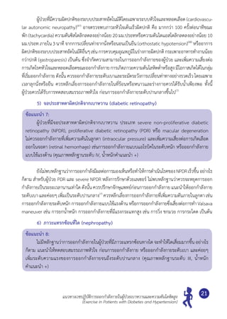 แนวทางเวชปฏิบัติการออกกำ�ลังกายในผู้ป่วยเบาหวานและความดันโลหิตสูง
(Exercise in Patients with Diabetes and Hypertension)
21
	 ผู้ป่วยที่มีความผิดปกติของระบบประสาทอัตโนมัติโดยเฉพาะระบบหัวใจและหลอดเลือด (cardiovascu-
lar autonomic neuropathy)(47)
อาจตรวจพบภาวะหัวใจเต้นเร็วผิดปกติ คือ มากกว่า 100 ครั้งต่อนาทีขณะ
พัก (tachycardia) ความดันซิสโตลิกลดลงอย่างน้อย 20 มม.ปรอทหรือความดันไดแอสโตลิกลดลงอย่างน้อย 10
มม.ปรอท ภายใน 3 นาที จากการเปลี่ยนท่าจากนั่งหรือนอนเป็นยืน (orthostatic hypotension)(48)
หรืออาการ
ผิดปกติของระบบประสาทอัตโนมัติอื่นๆเช่น การควบคุมอุณหภูมิในร่างกายผิดปกติกระเพาะอาหารทำ�งานน้อย
กว่าปกติ (gastroparesis) เป็นต้น ซึ่งจำ�กัดความสามารถในการออกกำ�ลังกายของผู้ป่วย และเพิ่มความเสี่ยงต่อ
การเกิดโรคหัวใจและหลอดเลือดขณะออกกำ�ลังกาย การเกิดภาวะความดันโลหิตตํ่าหรือสูง มีโอกาสเกิดได้ในกลุ่ม
ที่เริ่มออกกำ�ลังกาย ดังนั้น ควรออกกำ�ลังกายระดับเบาและระมัดระวังการเปลี่ยนท่าทางอย่างรวดเร็วโดยเฉพาะ
เวลาลุกนั่งหรือยืน ควรหลีกเลี่ยงการออกกำ�ลังกายในที่ร้อนหรือหนาวและร่างกายควรได้รับนํ้าเพียงพอ ทั้งนี้	
ผู้ป่วยควรได้รับการทดสอบสมรรถภาพหัวใจ ก่อนการออกกำ�ลังกายระดับปานกลางขึ้นไป(7)
5)	 จอประสาทตาผิดปกติจากเบาหวาน (diabetic retinopathy)
ข้อแนะนำ� 7:
	 ผู้ป่วยที่มีจอประสาทตาผิดปกติจากเบาหวาน ประเภท severe non-proliferative diabetic 	
retinopathy (NPDR), proliferative diabetic retinopathy (PDR) หรือ macular degeneration 	
ไม่ควรออกกำ�ลังกายที่เพิ่มความดันในลูกตา (intraocular pressure) และเพิ่มความเสี่ยงต่อการเกิดเลือด
ออกในจอตา (retinal hemorrhage) เช่นการออกกำ�ลังกายแบบแอโรบิคในระดับหนัก หรือออกกำ�ลังกาย
แบบใช้แรงต้าน (คุณภาพหลักฐานระดับ IV, นํ้าหนักคำ�แนะนำ� +)
	 ยังไม่พบหลักฐานว่าการออกกำ�ลังมีผลต่อการมองเห็นหรือทำ�ให้การดำ�เนินโรคของNPDRเร็วขึ้นอย่างไร
ก็ตาม สำ�หรับผู้ป่วย PDR และ severe NPDR หลังการรักษาด้วยเลเซอร์ ไม่พบหลักฐานว่าควรจะหยุดการออก
กำ�ลังกายเป็นระยะเวลานานเท่าใด ดังนั้น ควรปรึกษาจักษุแพทย์ก่อนการออกกำ�ลังกาย แนะนำ�ให้ออกกำ�ลังกาย	
ระดับเบา และค่อยๆ เพิ่มเป็นระดับปานกลาง(7)
ควรหลีกเลี่ยงการออกกำ�ลังกายที่เพิ่มความดันภายในลูกตา เช่น
การออกกำ�ลังกายระดับหนักการออกกำ�ลังกายแบบใช้แรงต้าน หรือการออกกำ�ลังกายซึ่งเสี่ยงต่อการทำ� Valsava
maneuver เช่น การยกนํ้าหนัก การออกกำ�ลังกายที่มีแรงกระแทกสูง เช่น การวิ่ง ชกมวย การกระโดด เป็นต้น
6)	 ภาวะแทรกซ้อนที่ไต (nephropathy)
ข้อแนะนำ� 8:
	 ไม่มีหลักฐานว่าการออกกำ�ลังกายในผู้ป่วยที่มีภาวะแทรกซ้อนทางไต จะทำ�ให้ไตเสื่อมมากขึ้น อย่างไร
ก็ตาม แนะนำ�ให้ทดสอบสมรรถภาพหัวใจ ก่อนการออกกำ�ลังกาย หรือออกกำ�ลังกายระดับเบา และค่อยๆ
เพิ่มระดับความแรงของการออกกำ�ลังกายจนถึงระดับปานกลาง (คุณภาพหลักฐานระดับ III, นํ้าหนัก	
คำ�แนะนำ� +)
 