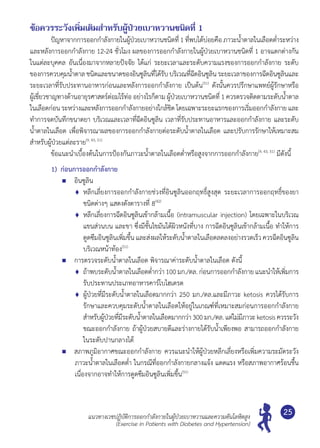 แนวทางเวชปฏิบัติการออกกำ�ลังกายในผู้ป่วยเบาหวานและความดันโลหิตสูง
(Exercise in Patients with Diabetes and Hypertension)
25
ข้อควรระวังเพิ่มเติมสำ�หรับผู้ป่วยเบาหวานชนิดที่ 1
	 ปัญหาจากการออกกำ�ลังกายในผู้ป่วยเบาหวานชนิดที่1 ที่พบได้บ่อยคือ ภาวะนํ้าตาลในเลือดตํ่าระหว่าง
และหลังการออกกำ�ลังกาย 12-24 ชั่วโมง ผลของการออกกำ�ลังกายในผู้ป่วยเบาหวานชนิดที่ 1 อาจแตกต่างกัน
ในแต่ละบุคคล อันเนื่องมาจากหลายปัจจัย ได้แก่ ระยะเวลาและระดับความแรงของการออกกำ�ลังกาย ระดับ
ของการควบคุมนํ้าตาล ชนิดและขนาดของอินซูลินที่ได้รับบริเวณที่ฉีดอินซูลิน ระยะเวลาของการฉีดอินซูลินและ
ระยะเวลาที่รับประทานอาหารก่อนและหลังการออกกำ�ลังกาย เป็นต้น(51)
ดังนั้นควรปรึกษาแพทย์ผู้รักษาหรือ
ผู้เชี่ยวชาญทางด้านอายุรศาสตร์ต่อมไร้ท่อ อย่างไรก็ตาม ผู้ป่วยเบาหวานชนิดที่ 1 ควรตรวจติดตามระดับนํ้าตาล
ในเลือดก่อน ระหว่างและหลังการออกกำ�ลังกายอย่างใกล้ชิด โดยเฉพาะระยะแรกของการเริ่มออกกำ�ลังกาย และ
ทำ�การจดบันทึกขนาดยา บริเวณและเวลาที่ฉีดอินซูลิน เวลาที่รับประทานอาหารและออกกำ�ลังกาย และระดับ
นํ้าตาลในเลือด เพื่อพิจารณาผลของการออกกำ�ลังกายต่อระดับนํ้าตาลในเลือด และปรับการรักษาให้เหมาะสม
สำ�หรับผู้ป่วยแต่ละราย(9, 43, 51)
	 ข้อแนะนำ�เบื้องต้นในการป้องกันภาวะนํ้าตาลในเลือดตํ่าหรือสูงจากการออกกำ�ลังกาย(9, 43, 51)
มีดังนี้
1)	 ก่อนการออกกำ�ลังกาย
	 อินซูลิน
	 หลีกเลี่ยงการออกกำ�ลังกายช่วงที่อินซูลินออกฤทธิ์สูงสุด ระยะเวลาการออกฤทธิ์ของยา
ชนิดต่างๆ แสดงดังตารางที่ 8(42)
	 หลีกเลี่ยงการฉีดอินซูลินเข้ากล้ามเนื้อ (intramuscular injection) โดยเฉพาะในบริเวณ
แขนส่วนบน และขา ซึ่งมีชั้นไขมันใต้ผิวหนังที่บาง การฉีดอินซูลินเข้ากล้ามเนื้อ ทำ�ให้การ
ดูดซึมอินซูลินเพิ่มขึ้น และส่งผลให้ระดับนํ้าตาลในเลือดลดลงอย่างรวดเร็วควรฉีดอินซูลิน
บริเวณหน้าท้อง(51)
	 การตรวจระดับนํ้าตาลในเลือด พิจารณาค่าระดับนํ้าตาลในเลือด ดังนี้
	 ถ้าพบระดับนํ้าตาลในเลือดตํ่ากว่า100 มก./ดล. ก่อนการออกกำ�ลังกาย แนะนำ�ให้เพิ่มการ
รับประทานประเภทอาหารคาร์โบไฮเดรต
	 ผู้ป่วยที่มีระดับนํ้าตาลในเลือดมากกว่า 250 มก./ดล.และมีภาวะ ketosis ควรได้รับการ
รักษาและควบคุมระดับนํ้าตาลในเลือดให้อยู่ในเกณฑ์ที่เหมาะสมก่อนการออกกำ�ลังกาย
สำ�หรับผู้ป่วยที่มีระดับนํ้าตาลในเลือดมากกว่า 300มก./ดล.แต่ไม่มีภาวะketosisควรระวัง
ขณะออกกำ�ลังกาย ถ้าผู้ป่วยสบายดีและร่างกายได้รับนํ้าเพียงพอ สามารถออกกำ�ลังกาย	
ในระดับปานกลางได้
	 สภาพภูมิอากาศขณะออกกำ�ลังกาย ควรแนะนำ�ให้ผู้ป่วยหลีกเลี่ยงหรือเพิ่มความระมัดระวัง
ภาวะนํ้าตาลในเลือดตํ่า ในกรณีที่ออกกำ�ลังกายกลางแจ้ง แดดแรง หรือสภาพอากาศร้อนชื้น
เนื่องจากอาจทำ�ให้การดูดซึมอินซูลินเพิ่มขึ้น(51)
 