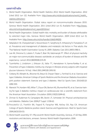 แนวทางเวชปฏิบัติการออกกำ�ลังกายในผู้ป่วยเบาหวานและความดันโลหิตสูง
(Exercise in Patients with Diabetes and Hypertension)
34
เอกสารอ้างอิง
1.	 World Health Organization. World Health Statistics 2012: World Health Organization. 2012
[cited 2012 Jun 12]. Available from: http://www.who.int/gho/publications/world_health_
statistics/2012/en/.
2.	 World Health Organization. Global status report on noncommunicable diseases 2010.	
Geneva: World Health Organization. 2011 [cited 2012 Jun 5]. Available from: http://www.
who.int/nmh/publications/ncd_report2010/en/.
3.	 World Health Organization. Global health risks: mortality and burden of disease attributable	
to selected major risks. Geneva: World Health Organization. 2009 [cited 2012 Jun 5].	
Available from: http://www.who.int/iris/handle/10665/44203.
4.	 Aekplakorn W, Chariyalertsak S, Kessomboon P, Sangthong R, Inthawong R, Putwatana P, et
al. Prevalence and management of diabetes and metabolic risk factors in Thai adults: the
Thai National Health Examination Survey IV, 2009. Diabetes Care 2011;34(9):1980-5.
5.	 Lee IM, Shiroma EJ, Lobelo F, Puska P, Blair SN, Katzmarzyk PT. Effect of physical inactivity
on major non-communicable diseases worldwide: an analysis of burden of disease and life
expectancy. Lancet 2012;380(9838):219-29.
6.	 Tuomilehto J, Lindstrom J, Eriksson JG, Valle TT, Hamalainen H, Ilanne-Parikka P, et al.	
Prevention of type 2 diabetes mellitus by changes in lifestyle among subjects with impaired
glucose tolerance. N Engl J Med 2001;344(18):1343-50.
7.	 Colberg SR, Albright AL, Blissmer BJ, Braun B, Chasan-Taber L, Fernhall B, et al. Exercise and
type 2 diabetes: American College of Sports Medicine and the American Diabetes Association:
joint position statement. Exercise and type 2 diabetes. Med Sci Sports Exerc 2010;42(12):	
2282-303.
8.	 Marwick TH, Hordern MD, Miller T, Chyun DA, Bertoni AG, Blumenthal RS, et al. Exercise train-
ing for type 2 diabetes mellitus: impact on cardiovascular risk: a scientific statement from
the American Heart Association. Circulation 2009;119(25):3244-62.
9.	 Zinman B, Ruderman N, Campaigne BN, Devlin JT, Schneider SH. Physical activity/exercise
and diabetes. Diabetes Care 2004;27 Suppl 1:S58-62.
10.	Pescatello LS, Franklin BA, Fagard R, Farquhar WB, Kelley GA, Ray CA. American	
College of Sports Medicine position stand. Exercise and hypertension. Med Sci Sports Exerc
2004;36(3):533-53.
11.	World health assembly 57. Fifty-seventh World Health Assembly, Geneva, 17-22 May 2004:
resolutions and decisions, annexes. Geneva: World Health Organization; 2004.
 