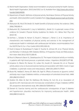 แนวทางเวชปฏิบัติการออกกำ�ลังกายในผู้ป่วยเบาหวานและความดันโลหิตสูง
(Exercise in Patients with Diabetes and Hypertension)
35
12.	World Health Organization. Global recommendations on physical activity for health. Geneva:
World Health Organization. 2010 [cited 2012 Jun 5]. Available from: http://www.who.int/iris/
handle/10665/44399.
13.	Department of Health. Definition of physical activity. Nonthaburi: Division of Physical Activity
and Health. 2012 [cited 2012 June5]. Available from: http://dopah.anamai.moph.go.th/what.
php.
14.	Warburton DE, Nicol CW, Bredin SS. Health benefits of physical activity: the evidence. CMAJ
2006;174(6):801-9.
15.	Warburton DE, Charlesworth S, Ivey A, Nettlefold L, Bredin SS. A systematic review of the
evidence for Canada’s Physical Activity Guidelines for Adults. Int J Behav Nutr Phys Act
2010;7:39.
16.	Vanhees L, Geladas N, Hansen D, Kouidi E, Niebauer J, Reiner Z, et al. Importance of	
characteristics and modalities of physical activity and exercise in the management of	
cardiovascular health in individuals with cardiovascular risk factors: recommendations from
the EACPR (Part II). Eur J Prev Cardiol 2012;19(5):1005-33.
17.	Sluik D, Buijsse B, Muckelbauer R, Kaaks R, Teucher B, Johnsen NF, et al. Physical Activity
and Mortality in Individuals With Diabetes Mellitus: A Prospective Study and Meta-analysis.
Arch Intern Med 2012;172(17):1285-95.
18.	Rossi A, Dikareva A, Bacon SL, Daskalopoulou SS. The impact of physical activity on mortality
in patients with high blood pressure: a systematic review. J Hypertens 2012;30(7):1277-88.
19.	Umpierre D, Ribeiro PA, Kramer CK, Leitao CB, Zucatti AT, Azevedo MJ, et al. Physical	
activity advice only or structured exercise training and association with HbA1c levels in type
2 diabetes: a systematic review and meta-analysis. JAMA 2011;305(17):1790-9.
20.	Boule NG, Haddad E, Kenny GP, Wells GA, Sigal RJ. Effects of exercise on glycemic control
and body mass in type 2 diabetes mellitus: a meta-analysis of controlled clinical trials. JAMA
2001;286(10):1218-27.
21.	Stratton IM, Adler AI, Neil HA, Matthews DR, Manley SE, Cull CA, et al. Association of	
glycaemia with macrovascular and microvascular complications of type 2 diabetes (UKPDS
35): prospective observational study. BMJ 2000;321(7258):405-12.
22.	Stewart KJ. Exercise training and the cardiovascular consequences of type 2 diabetes
and hypertension: plausible mechanisms for improving cardiovascular health. JAMA
2002;288(13):1622-31.
 