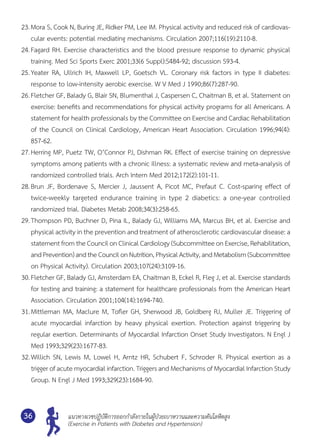 แนวทางเวชปฏิบัติการออกกำ�ลังกายในผู้ป่วยเบาหวานและความดันโลหิตสูง
(Exercise in Patients with Diabetes and Hypertension)
36
23.	Mora S, Cook N, Buring JE, Ridker PM, Lee IM. Physical activity and reduced risk of cardiovas-
cular events: potential mediating mechanisms. Circulation 2007;116(19):2110-8.
24.	Fagard RH. Exercise characteristics and the blood pressure response to dynamic physical
training. Med Sci Sports Exerc 2001;33(6 Suppl):S484-92; discussion S93-4.
25.	Yeater RA, Ullrich IH, Maxwell LP, Goetsch VL. Coronary risk factors in type II diabetes:	
response to low-intensity aerobic exercise. W V Med J 1990;86(7):287-90.
26.	Fletcher GF, Balady G, Blair SN, Blumenthal J, Caspersen C, Chaitman B, et al. Statement on
exercise: benefits and recommendations for physical activity programs for all Americans. A
statement for health professionals by the Committee on Exercise and Cardiac Rehabilitation
of the Council on Clinical Cardiology, American Heart Association. Circulation 1996;94(4):	
857-62.
27.	Herring MP, Puetz TW, O’Connor PJ, Dishman RK. Effect of exercise training on depressive
symptoms among patients with a chronic illness: a systematic review and meta-analysis of
randomized controlled trials. Arch Intern Med 2012;172(2):101-11.
28.	Brun JF, Bordenave S, Mercier J, Jaussent A, Picot MC, Prefaut C. Cost-sparing effect of	
twice-weekly targeted endurance training in type 2 diabetics: a one-year controlled	
randomized trial. Diabetes Metab 2008;34(3):258-65.
29.	Thompson PD, Buchner D, Pina IL, Balady GJ, Williams MA, Marcus BH, et al. Exercise and	
physical activity in the prevention and treatment of atherosclerotic cardiovascular disease: a
statement from the Council on Clinical Cardiology (Subcommittee on Exercise, Rehabilitation,
andPrevention)andtheCouncilonNutrition,PhysicalActivity,andMetabolism(Subcommittee	
on Physical Activity). Circulation 2003;107(24):3109-16.
30.	Fletcher GF, Balady GJ, Amsterdam EA, Chaitman B, Eckel R, Fleg J, et al. Exercise standards
for testing and training: a statement for healthcare professionals from the American Heart
Association. Circulation 2001;104(14):1694-740.
31.	Mittleman MA, Maclure M, Tofler GH, Sherwood JB, Goldberg RJ, Muller JE. Triggering of
acute myocardial infarction by heavy physical exertion. Protection against triggering by	
regular exertion. Determinants of Myocardial Infarction Onset Study Investigators. N Engl J
Med 1993;329(23):1677-83.
32.	Willich SN, Lewis M, Lowel H, Arntz HR, Schubert F, Schroder R. Physical exertion as a	
trigger of acute myocardial infarction. Triggers and Mechanisms of Myocardial Infarction Study
Group. N Engl J Med 1993;329(23):1684-90.
 