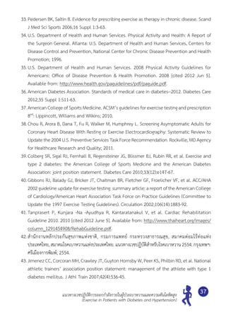 แนวทางเวชปฏิบัติการออกกำ�ลังกายในผู้ป่วยเบาหวานและความดันโลหิตสูง
(Exercise in Patients with Diabetes and Hypertension)
37
33.	Pedersen BK, Saltin B. Evidence for prescribing exercise as therapy in chronic disease. Scand
J Med Sci Sports 2006;16 Suppl 1:3-63.
34.	U.S. Department of Health and Human Services. Physical Activity and Health: A Report of
the Surgeon General. Atlanta: U.S. Department of Health and Human Services, Centers for
Disease Control and Prevention, National Center for Chronic Disease Prevention and Health
Promotion; 1996.
35.	U.S. Department of Health and Human Services. 2008 Physical Activity Guidelines for	
Americans: Office of Disease Prevention & Health Promotion. 2008 [cited 2012 Jun 5].	
Available from: http://www.health.gov/paguidelines/pdf/paguide.pdf.
36.	American Diabetes Association. Standards of medical care in diabetes--2012. Diabetes Care
2012;35 Suppl 1:S11-63.
37.	American College of Sports Medicine. ACSM’s guidelines for exercise testing and prescription
8ed
: Lippincott, Williams and Wilkins; 2010.
38.	Chou R, Arora B, Dana T, Fu R, Walker M, Humphrey L. Screening Asymptomatic Adults for
Coronary Heart Disease With Resting or Exercise Electrocardiography: Systematic Review to
Update the 2004 U.S. Preventive Services Task Force Recommendation. Rockville, MD Agency
for Healthcare Research and Quality; 2011.
39.	Colberg SR, Sigal RJ, Fernhall B, Regensteiner JG, Blissmer BJ, Rubin RR, et al. Exercise and
type 2 diabetes: the American College of Sports Medicine and the American Diabetes	
Association: joint position statement. Diabetes Care 2010;33(12):e147-67.
40.	Gibbons RJ, Balady GJ, Bricker JT, Chaitman BR, Fletcher GF, Froelicher VF, et al. ACC/AHA
2002 guideline update for exercise testing: summary article: a report of the American College
of Cardiology/American Heart Association Task Force on Practice Guidelines (Committee to
Update the 1997 Exercise Testing Guidelines). Circulation 2002;106(14):1883-92.
41.	Tanprasert P, Kunjara -Na -Ayudhya R, Kantaratanakul V, et al. Cardiac Rehabilitation	
Guideline 2010. 2010 [cited 2012 June 5]. Available from: http://www.thaiheart.org/images/
column_1291454908/RehabGuideline.pdf.
42.	สำ�นักงานหลักประกันสุขภาพแห่งชาติ, กรมการแพทย์ กระทรวงสาธารณสุข, สมาคมต่อมไร้ท่อแห่ง
ประเทศไทย,สมาคมโรคเบาหวานแห่งประเทศไทย.แนวทางเวชปฏิบัติสำ�หรับโรคเบาหวาน2554.กรุงเทพฯ:
ศรีเมืองการพิมพ์; 2554.
43.	Jimenez CC, Corcoran MH, Crawley JT, Guyton Hornsby W, Peer KS, Philbin RD, et al. National
athletic trainers’ association position statement: management of the athlete with type 1
diabetes mellitus. J Athl Train 2007;42(4):536-45.
 