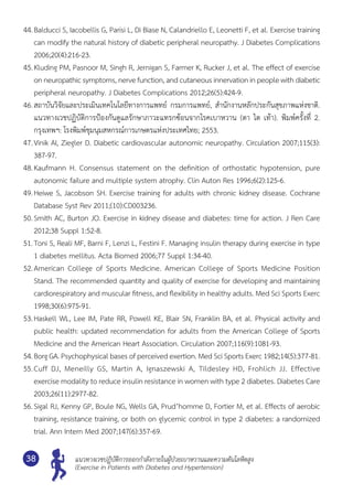 แนวทางเวชปฏิบัติการออกกำ�ลังกายในผู้ป่วยเบาหวานและความดันโลหิตสูง
(Exercise in Patients with Diabetes and Hypertension)
38
44.	Balducci S, Iacobellis G, Parisi L, Di Biase N, Calandriello E, Leonetti F, et al. Exercise training
can modify the natural history of diabetic peripheral neuropathy. J Diabetes Complications
2006;20(4):216-23.
45.	Kluding PM, Pasnoor M, Singh R, Jernigan S, Farmer K, Rucker J, et al. The effect of exercise
on neuropathic symptoms, nerve function, and cutaneous innervation in people with diabetic
peripheral neuropathy. J Diabetes Complications 2012;26(5):424-9.
46.	สถาบันวิจัยและประเมินเทคโนโลยีทางการแพทย์ กรมการแพทย์, สำ�นักงานหลักประกันสุขภาพแห่งชาติ.
แนวทางเวชปฏิบัติการป้องกันดูแลรักษาภาวะแทรกซ้อนจากโรคเบาหวาน (ตา ไต เท้า). พิมพ์ครั้งที่ 2.
กรุงเทพฯ: โรงพิมพ์ชุมนุมสหกรณ์การเกษตรแห่งประเทศไทย; 2553.
47.	Vinik AI, Ziegler D. Diabetic cardiovascular autonomic neuropathy. Circulation 2007;115(3):	
387-97.
48.	Kaufmann H. Consensus statement on the definition of orthostatic hypotension, pure	
autonomic failure and multiple system atrophy. Clin Auton Res 1996;6(2):125-6.
49.	Heiwe S, Jacobson SH. Exercise training for adults with chronic kidney disease. Cochrane
Database Syst Rev 2011;(10):CD003236.
50.	Smith AC, Burton JO. Exercise in kidney disease and diabetes: time for action. J Ren Care
2012;38 Suppl 1:52-8.
51.	Toni S, Reali MF, Barni F, Lenzi L, Festini F. Managing insulin therapy during exercise in type
1 diabetes mellitus. Acta Biomed 2006;77 Suppl 1:34-40.
52.	American College of Sports Medicine. American College of Sports Medicine Position
Stand. The recommended quantity and quality of exercise for developing and maintaining	
cardiorespiratory and muscular fitness, and flexibility in healthy adults. Med Sci Sports Exerc
1998;30(6):975-91.
53.	Haskell WL, Lee IM, Pate RR, Powell KE, Blair SN, Franklin BA, et al. Physical activity and
public health: updated recommendation for adults from the American College of Sports
Medicine and the American Heart Association. Circulation 2007;116(9):1081-93.
54.	Borg GA. Psychophysical bases of perceived exertion. Med Sci Sports Exerc 1982;14(5):377-81.
55.	Cuff DJ, Meneilly GS, Martin A, Ignaszewski A, Tildesley HD, Frohlich JJ. Effective	
exercise modality to reduce insulin resistance in women with type 2 diabetes. Diabetes Care
2003;26(11):2977-82.
56.	Sigal RJ, Kenny GP, Boule NG, Wells GA, Prud’homme D, Fortier M, et al. Effects of aerobic
training, resistance training, or both on glycemic control in type 2 diabetes: a randomized
trial. Ann Intern Med 2007;147(6):357-69.
 