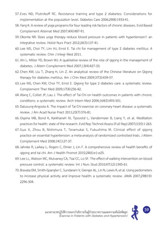 แนวทางเวชปฏิบัติการออกกำ�ลังกายในผู้ป่วยเบาหวานและความดันโลหิตสูง
(Exercise in Patients with Diabetes and Hypertension)
39
57.	Eves ND, Plotnikoff RC. Resistance training and type 2 diabetes: Considerations for	
implementation at the population level. Diabetes Care 2006;29(8):1933-41.
58.	Yang K. A review of yoga programs for four leading risk factors of chronic diseases. Evid Based
Complement Alternat Med 2007;4(4):487-91.
59.	Okonta NR. Does yoga therapy reduce blood pressure in patients with hypertension?: an
integrative review. Holist Nurs Pract 2012;26(3):137-41.
60.	Lee MS, Choi TY, Lim HJ, Ernst E. Tai chi for management of type 2 diabetes mellitus: A
systematic review. Chin J Integr Med 2011.
61.	Xin L, Miller YD, Brown WJ. A qualitative review of the role of qigong in the management of
diabetes. J Altern Complement Med 2007;13(4):427-33.
62.	Chen KW, Liu T, Zhang H, Lin Z. An analytical review of the Chinese literature on Qigong
therapy for diabetes mellitus. Am J Chin Med 2009;37(3):439-57.
63.	Lee MS, Chen KW, Choi TY, Ernst E. Qigong for type 2 diabetes care: a systematic review.
Complement Ther Med 2009;17(4):236-42.
64.	Wang C, Collet JP, Lau J. The effect of Tai Chi on health outcomes in patients with chronic
conditions: a systematic review. Arch Intern Med 2004;164(5):493-501.
65.	Dalusung-Angosta A. The impact of Tai Chi exercise on coronary heart disease: a systematic
review. J Am Acad Nurse Pract 2011;23(7):376-81.
66.	Ospina MB, Bond K, Karkhaneh M, Tjosvold L, Vandermeer B, Liang Y, et al. Meditation	
practices forhealth:state of theresearch. EvidRep TechnolAssess (FullRep)2007;(155):1-263.
67.	Guo X, Zhou B, Nishimura T, Teramukai S, Fukushima M. Clinical effect of qigong	
practice on essential hypertension: a meta-analysis of randomized controlled trials. J Altern	
Complement Med 2008;14(1):27-37.
68.	Jahnke R, Larkey L, Rogers C, Etnier J, Lin F. A comprehensive review of health benefits of
qigong and tai chi. Am J Health Promot 2010;24(6):e1-e25.
69.	Lee LL, Watson MC, Mulvaney CA, Tsai CC, Lo SF. The effect of walking intervention on blood
pressure control: a systematic review. Int J Nurs Stud 2010;47(12):1545-61.
70.	Bravata DM, Smith-Spangler C, Sundaram V, Gienger AL, Lin N, Lewis R, et al. Using pedometers
to increase physical activity and improve health: a systematic review. JAMA 2007;298(19):	
2296-304.
 