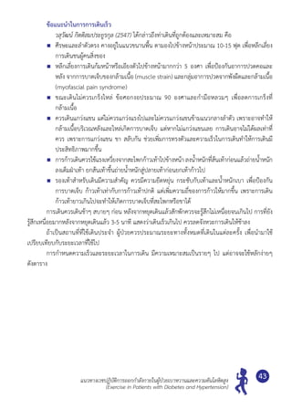 แนวทางเวชปฏิบัติการออกกำ�ลังกายในผู้ป่วยเบาหวานและความดันโลหิตสูง
(Exercise in Patients with Diabetes and Hypertension)
43
	 ข้อแนะนำ�ในการการเดินเร็ว
	 วสุวัฒน์ กิตติสมประยูรกุล (2547) ได้กล่าวถึงท่าเดินที่ถูกต้องและเหมาะสม คือ
	 ศีรษะและลำ�ตัวตรง คางอยู่ในแนวขนานพื้น ตามองไปข้างหน้าประมาณ 10-15 ฟุต เพื่อหลีกเลี่ยง
การเดินชนผู้คนสิ่งของ
	 หลีกเลี่ยงการเดินก้มหน้าหรือเอียงตัวไปข้างหน้ามากกว่า 5 องศา เพื่อป้องกันอาการปวดคอและ
หลัง จากการบาดเจ็บของกล้ามเนื้อ (muscle strain) และกลุ่มอาการปวดจากพังผืดและกล้ามเนื้อ
(myofascial pain syndrome)
	 ขณะเดินไม่ควรเกร็งไหล่ ข้อศอกงอประมาณ 90 องศาและกำ�มือหลวมๆ เพื่อลดการเกร็งที่
กล้ามเนื้อ
	 ควรเดินแกว่งแขน แต่ไม่ควรแกว่งแรงไปและไม่ควรแกว่งแขนข้ามแนวกลางลำ�ตัว เพราะอาจทำ�ให้
กล้ามเนื้อบริเวณหลังและไหล่เกิดการบาดเจ็บ แต่หากไม่แกว่งแขนเลย การเดินอาจไม่ได้ผลเท่าที่
ควร เพราะการแกว่งแขน ขา สลับกัน ช่วยเพิ่มการทรงตัวและความเร็วในการเดินทำ�ให้การเดินมี
ประสิทธิภาพมากขึ้น
	 การก้าวเดินควรใช้แรงเหวี่ยงจากสะโพกก้าวเท้าไปข้างหน้า ลงนํ้าหนักที่ส้นเท้าก่อนแล้วถ่ายนํ้าหนัก
ลงเต็มฝ่าเท้า ยกส้นเท้าขึ้นถ่ายนํ้าหนักสู่ปลายเท้าก่อนยกเท้าก้าวไป
	 รองเท้าสำ�หรับเดินมีความสำ�คัญ ควรมีความยืดหยุ่น กระชับกับเท้าและนํ้าหนักเบา เพื่อป้องกัน
การบาดเจ็บ ก้าวเท้าเท่ากับการก้าวเท้าปกติ แต่เพิ่มความถี่ของการก้าวให้มากขึ้น เพราะการเดิน
ก้าวเท้ายาวเกินไปจะทำ�ให้เกิดการบาดเจ็บที่สะโพกหรือขาได้
	 การเดินควรเดินช้าๆ สบายๆ ก่อน หลังจากหยุดเดินแล้วสักพักควรจะรู้สึกไม่เหนื่อยจนเกินไป การที่ยัง
รู้สึกเหนื่อยมากหลังจากหยุดเดินแล้ว 3-5 นาที แสดงว่าเดินเร็วเกินไป ควรลดจังหวะการเดินให้ช้าลง
	 ถ้าเป็นสถานที่ที่ใช้เดินประจำ� ผู้ป่วยควรประมาณระยะทางทั้งหมดที่เดินในแต่ละครั้ง เพื่อนำ�มาใช้	
เปรียบเทียบกับระยะเวลาที่ใช้ไป
	 การกำ�หนดความเร็วและระยะเวลาในการเดิน มีความเหมาะสมเป็นรายๆ ไป แต่อาจจะใช้หลักง่ายๆ	
ดังตาราง
 