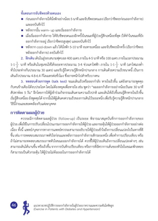 แนวทางเวชปฏิบัติการออกกำ�ลังกายในผู้ป่วยเบาหวานและความดันโลหิตสูง
(Exercise in Patients with Diabetes and Hypertension)
46
	 ขั้นตอนการจับชีพจรด้วยตนเอง
	 ก่อนออกกำ�ลังกายให้นั่งพักอย่างน้อย5 นาที และจับชีพจรตนเอง(เรียกว่าชีพจรก่อนออกกำ�ลังกาย)
และลงบันทึกไว้
	 หลังจากนั้น warm- up และเริ่มออกกำ�ลังกาย
	 เมื่อเริ่มออกกำ�ลังกาย ให้จับชีพจรตนเองอีกครั้งในขณะที่ผู้ป่วยรู้สึกเหนื่อยที่สุด (ให้ทำ�ในขณะที่ยัง
ออกกำ�ลังกายอยู่ เรียกว่าชีพจรสูงสุด) และลงบันทึกไว้
	 หลังจาก cool-down แล้ว ให้นั่งพัก 5-10 นาที จนหายเหนื่อย และจับชีพจรอีกครั้ง (เรียกว่าชีพจร
หลังออกกำ�ลังกาย) ลงบันทึกไว้
	 2. 	ฝึกเดิน เดินในลู่รอบสนามฟุตบอล 400 เมตร ภายใน 4-5 นาที หรือ 100 เมตร ภายในเวลาประมาณ
1-1 1
2 นาที หรือเดินในชุมชนให้ได้ระยะทางประมาณ 3-4 ช่วงเสาไฟฟ้า ภายใน 1-1 1
2 นาที (เสาไฟแรงตํ่า
ทั่วไปจะห่างกันประมาณ 30 เมตร) และรับรู้ถึงความรู้สึกหนักปานกลาง การเดินด้วยความเร็วขนาดนี้ เป็นการ
เดินเร็วประมาณ 4.8-6.4 กิโลเมตรต่อชั่วโมง ซึ่งอาจหนักไปสำ�หรับบางคน
	 3. 	ทดสอบด้วยการพูด (talk test) ขณะเดินเร็วหรือออกกำ�ลัง หายใจเร็วขึ้น แต่ยังสามารถพูดคุย
กับคนข้างเคียงได้จบประโยค โดยไม่ต้องหยุดเพื่อหายใจ เช่น พูดว่า “ผมออกกำ�ลังกายอย่างน้อยวันละ 30 นาที
สัปดาห์ละ 5 วัน” ฝึกโดยการให้ผู้เข้าร่วมกิจกรรมเดินตามความเร็วปกติ และเดินให้เร็วขึ้นจนรู้สึกหายใจเร็วขึ้น
เริ่มรู้สึกเหนื่อย ยังพูดคุยได้ จากนั้นให้ผู้เดินคงความเร็วของการเดินไว้ระยะหนึ่ง เพื่อรับรู้ความรู้สึกหนักปานกลาง
วิธีนี้ง่ายและสอดคล้องกับแต่ละบุคคล
การติดตามผลผู้ป่วย
	 ควรจะมีการติดตามผลผู้ป่วย (follow-up) เป็นระยะ พิจารณาสมุดบันทึกการออกกำ�ลังกายของ	
ผู้ป่วย เพื่อใช้ในการปรับเปลี่ยนโปรแกรมการออกกำ�ลังกายให้ผู้ป่วย และกระตุ้นให้ผู้ป่วยออกกำ�ลังกายอย่างต่อ
เนื่อง ทั้งนี้ แพทย์/บุคลากรทางการแพทย์ควรจะสามารถอธิบายให้ผู้ป่วยเข้าใจถึงการเปลี่ยนแปลงไปในทางที่ดี
ขึ้น เช่น การทดสอบสมรรถภาพหัวใจก่อนและหลังการออกกำ�ลังกายสักระยะหนึ่ง เพื่อทำ�การเปรียบเทียบ หรือ
ถ้าไม่สามารถทดสอบสมรรถภาพหัวใจขณะออกกำ�ลังกายได้ ควรชี้ให้ผู้ป่วยเห็นถึงการเปลี่ยนแปลงต่างๆ เช่น
สามารถเดินได้นานขึ้น หรือเร็วขึ้น จากการบันทึกเปรียบเทียบ หรือการที่อัตราการเต้นของหัวใจในขณะพักลดลง	
ก็สามารถเป็นตัวกระตุ้น ให้ผู้ป่วยไม่ท้อถอยในการออกกำ�ลังกายได้
 