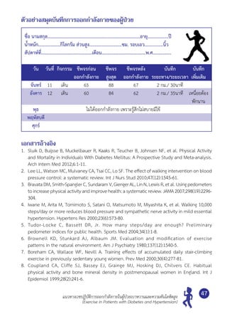 แนวทางเวชปฏิบัติการออกกำ�ลังกายในผู้ป่วยเบาหวานและความดันโลหิตสูง
(Exercise in Patients with Diabetes and Hypertension)
47
ตัวอย่างสมุดบันทึกการออกกำ�ลังกายของผู้ป่วย
ชื่อ นามสกุล................................................................................อายุ..................ปี
นํ้าหนัก...................กิโลกรัม ส่วนสูง............................ซม. รอบเอว................นิ้ว
สัปดาห์ที่............................................เดือน......................................พ.ศ................
	 วัน	 วันที่	 กิจกรรม	 ชีพจรก่อน	 ชีพจร	 ชีพจรหลัง 	 บันทึก	 บันทึก
				 ออกกำ�ลังกาย	 สูงสุด	 ออกกำ�ลังกาย	 ระยะทาง/ระยะเวลา	 เพิ่มเติม
	 จันทร์	 11	 เดิน	 65	 88	 67	 2 กม./ 30นาที	
	 อังคาร	 12	 เดิน	 60	 84	 62	 2 กม./ 35นาที	 เหนื่อยต้อง
	 	 	 	 	 	 	 	 พักนาน
	 พุธ	 	 	 	ไม่ได้ออกกำ�ลังกาย เพราะรู้สึกไม่สบายมีไข้
	 พฤหัสบดี
	 ศุกร์	 	 	 	 	 	 	
เอกสารอ้างอิง
1.	 Sluik D, Buijsse B, Muckelbauer R, Kaaks R, Teucher B, Johnsen NF, et al. Physical Activity
and Mortality in Individuals With Diabetes Mellitus: A Prospective Study and Meta-analysis.
Arch Intern Med 2012;6:1-11.
2.	 Lee LL, Watson MC, Mulvaney CA, Tsai CC, Lo SF. The effect of walking intervention on blood
pressure control: a systematic review. Int J Nurs Stud 2010;47(12):1545-61.
3.	 Bravata DM, Smith-Spangler C, Sundaram V, Gienger AL, Lin N, Lewis R, et al. Using pedometers	
toincreasephysicalactivityandimprovehealth:asystematicreview.JAMA2007;298(19):2296-
304.
4.	 Iwane M, Arita M, Tomimoto S, Satani O, Matsumoto M, Miyashita K, et al. Walking 10,000
steps/day or more reduces blood pressure and sympathetic nerve activity in mild essential
hypertension. Hypertens Res 2000;23(6):573-80.
5.	 Tudor-Locke C, Bassett DR, Jr. How many steps/day are enough? Preliminary	
pedometer indices for public health. Sports Med 2004;34(1):1-8.
6.	 Brownell KD, Stunkard AJ, Albaum JM. Evaluation and modification of exercise	
patterns in the natural environment. Am J Psychiatry 1980;137(12):1540-5.
7.	 Boreham CA, Wallace WF, Nevill A. Training effects of accumulated daily stair-climbing	
exercise in previously sedentary young women. Prev Med 2000;30(4):277-81.
8.	 Coupland CA, Cliffe SJ, Bassey EJ, Grainge MJ, Hosking DJ, Chilvers CE. Habitual	
physical activity and bone mineral density in postmenopausal women in England. Int J
Epidemiol 1999;28(2):241-6.
 