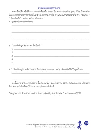 แนวทางเวชปฏิบัติการออกกำ�ลังกายในผู้ป่วยเบาหวานและความดันโลหิตสูง
(Exercise in Patients with Diabetes and Hypertension)
49
อุปสรรคในการออกกำ�ลังกาย
	 สาเหตุที่ทำ�ให้ท่านไม่มีกิจกรรมทางกายคืออะไร อาจจะเป็นเพราะงานของท่าน ลูกๆ หรือคนรักของท่าน	
มีหลากหลายสาเหตุที่ทำ�ให้ท่านไม่สามารถออกกำ�ลังกายได้ กรุณาเขียนสาเหตุเหล่านั้น เช่น “ไม่มีเวลา”	
“ไม่ชอบมีเหงื่อ” “เคลื่อนไหวร่างกายไม่สะดวก”
ก.	 อุปสรรคในการออกกำ�ลังกาย
	 ..........................................................................................................................................................................
	 ..........................................................................................................................................................................
	 ..........................................................................................................................................................................
	 ..........................................................................................................................................................................
	 ...........................................................................................................................................................................
ข.	 เรียงลำ�ดับปัญหาดังกล่าวจากใหญ่ไปเล็ก
	 1.	 ....................................................................................................................................................................
	 2.	 ......................................................................................................................................................................
	 3.	 ......................................................................................................................................................................
	 4.	 ........................................................................................................................................................................
	 5.	 .......................................................................................................................................................................
ค.	 ให้ท่านเลือกอุปสรรคในการออกกำ�ลังกายของท่านออกมา 1 อย่าง แล้วลองคิดวิธีแก้ปัญหานั้นเอง
	 ..........................................................................................................................................................................
	 ..........................................................................................................................................................................
	 ..........................................................................................................................................................................
	 จากนั้นพยายามทำ�ตามวิธีแก้ปัญหานั้นให้ได้จนครบ 1 สัปดาห์ ถ้าครบ 1 สัปดาห์แล้วไม่ได้ผล ลองเลือกใช้วิธี
อื่นๆ จนกระทั่งท่านค้นพบวิธีที่จะเอาชนะอุปสรรคเหล่านั้นได้
*ประยุกต์มาจาก American Medical Association Physical Activity Questionnaire (2003)
 