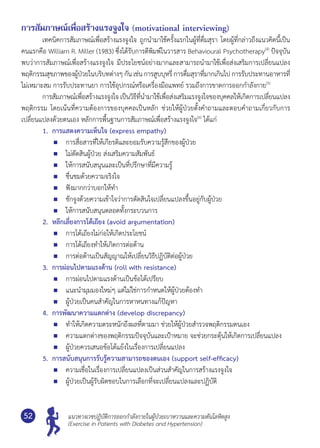 แนวทางเวชปฏิบัติการออกกำ�ลังกายในผู้ป่วยเบาหวานและความดันโลหิตสูง
(Exercise in Patients with Diabetes and Hypertension)
52
การสัมภาษณ์เพื่อสร้างแรงจูงใจ (motivational interviewing)
	 เทคนิคการสัมภาษณ์เพื่อสร้างแรงจูงใจ ถูกนำ�มาใช้ครั้งแรกในผู้ที่ดื่มสุรา โดยผู้ที่กล่าวถึงแนวคิดนี้เป็น	
คนแรกคือ William R. Miller (1983) ซึ่งได้รับการตีพิมพ์ในวารสาร Behavioural Psychotherapy(4)
ปัจจุบัน
พบว่าการสัมภาษณ์เพื่อสร้างแรงจูงใจ มีประโยชน์อย่างมากและสามารถนำ�มาใช้เพื่อส่งเสริมการเปลี่ยนแปลง
พฤติกรรมสุขภาพของผู้ป่วยในบริบทต่างๆ กัน เช่น การสูบบุหรี่ การดื่มสุราที่มากเกินไป การรับประทานอาหารที่	
ไม่เหมาะสม การรับประทานยา การใช้อุปกรณ์หรือเครื่องมือแพทย์ รวมถึงการขาดการออกกำ�ลังกาย(5)
	 การสัมภาษณ์เพื่อสร้างแรงจูงใจ เป็นวิธีที่นำ�มาใช้เพื่อส่งเสริมแรงจูงใจของบุคคลให้เกิดการเปลี่ยนแปลง
พฤติกรรม โดยเน้นที่ความต้องการของบุคคลเป็นหลัก ช่วยให้ผู้ป่วยตั้งคำ�ถามและตอบคำ�ถามเกี่ยวกับการ
เปลี่ยนแปลงด้วยตนเอง หลักการพื้นฐานการสัมภาษณ์เพื่อสร้างแรงจูงใจ(6)
ได้แก่
1.	 การแสดงความเห็นใจ (express empathy)
	 การสื่อสารที่ให้เกียรติและยอมรับความรู้สึกของผู้ป่วย
	 ไม่ตัดสินผู้ป่วย ส่งเสริมความสัมพันธ์
	 ให้การสนับสนุนและเป็นที่ปรึกษาที่มีความรู้
	 ชื่นชมด้วยความจริงใจ
	 ฟังมากกว่าบอกให้ทำ�
	 ชักจูงด้วยความเข้าใจว่าการตัดสินใจเปลี่ยนแปลงขึ้นอยู่กับผู้ป่วย
	 ให้การสนับสนุนตลอดทั้งกระบวนการ
2.	 หลีกเลี่ยงการโต้เถียง (avoid argumentation)
	 การโต้เถียงไม่ก่อให้เกิดประโยชน์
	 การโต้เถียงทำ�ให้เกิดการต่อต้าน
	 การต่อต้านเป็นสัญญาณให้เปลี่ยนวิธีปฏิบัติต่อผู้ป่วย
3. 	การผ่อนไปตามแรงต้าน (roll with resistance)
	 การผ่อนไปตามแรงต้านเป็นข้อได้เปรียบ
	 แนะนำ�มุมมองใหม่ๆ แต่ไม่ใช่การกำ�หนดให้ผู้ป่วยต้องทำ�
	 ผู้ป่วยเป็นคนสำ�คัญในการหาหนทางแก้ปัญหา
4. 	การพัฒนาความแตกต่าง (develop discrepancy)
	 ทำ�ให้เกิดความตระหนักถึงผลที่ตามมา ช่วยให้ผู้ป่วยสำ�รวจพฤติกรรมตนเอง
	 ความแตกต่างของพฤติกรรมปัจจุบันและเป้าหมาย จะช่วยกระตุ้นให้เกิดการเปลี่ยนแปลง
	 ผู้ป่วยควรเสนอข้อโต้แย้งในเรื่องการเปลี่ยนแปลง
5. 	การสนับสนุนการรับรู้ความสามารถของตนเอง (support self-efficacy)
	 ความเชื่อในเรื่องการเปลี่ยนแปลงเป็นส่วนสำ�คัญในการสร้างแรงจูงใจ
	 ผู้ป่วยเป็นผู้รับผิดชอบในการเลือกที่จะเปลี่ยนแปลงและปฏิบัติ
 