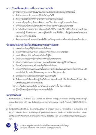 แนวทางเวชปฏิบัติการออกกำ�ลังกายในผู้ป่วยเบาหวานและความดันโลหิตสูง
(Exercise in Patients with Diabetes and Hypertension)
56
การปรับเปลี่ยนพฤติกรรมที่ประสบความสำ�เร็จ
	 ผู้เข้าร่วมกิจกรรมจะต้องเข้าร่วมในกระบวนการเปลี่ยนแปลง โดยต้องปฏิบัติดังต่อไปนี้
1.	 ตั้งเป้าหมายระยะสั้น ระยะยาวที่เป็นไปได้ และวัดได้
2.	 สร้างความเชื่อมั่นให้เกิดขึ้นว่าสามารถบรรลุเป้าหมายแต่ละข้อได้
3.	 ลงนามในสัญญาที่ระบุเป้าหมายที่ต้องการและวิธีการที่จะบรรลุเป้าหมายอย่างชัดเจน
4.	 ได้รับคำ�แนะนำ�ป้อนกลับถึงความสำ�เร็จของตนเองและปรับปรุงแผนที่เหมาะสม
5.	 ได้รับคำ�ปรึกษาการออกกำ�ลังกายที่สอดคล้องกับวิถีชีวิต รวมถึงวิธีการให้คำ�ปรึกษาด้านพฤติกรรม
และการรับรู้ ที่เฉพาะเจาะจง (เช่น ปฏิทินบันทึก การให้กำ�ลังใจ) เพื่อปฏิบัติและคงกิจกรรมการ
เคลื่อนไหวในชีวิตประจำ�วัน
6.	 พัฒนาระบบการสนับสนุนทางสังคมเพื่อให้การสนับสนุนและช่วยเหลือระหว่างช่วงเวลาที่ยากลำ�บาก
ข้อแนะนำ�เชิงปฏิบัติเพื่อเสริมนิสัยการออกกำ�ลังกาย
1.	 แพทย์ต้องสนับสนุนให้ผู้รับบริการออกกำ�ลังกาย
2.	 ให้ออกกำ�ลังกายระดับปานกลางเพื่อลดการบาดเจ็บและภาวะแทรกซ้อน
3.	 แนะนำ�ให้ออกกำ�ลังกายเป็นกลุ่มหรือร่วมกับผู้อื่น
4.	 จัดโปรแกรมการออกกำ�ลังกายที่หลากหลายวิธีและสนุกสนาน
5.	 สร้างแรงกระตุ้นด้วยการทดสอบสมรรถภาพหรือตรวจทางห้องปฏิบัติการเป็นระยะ
6.	 มีการสนับสนุนจากครอบครัวและเพื่อนให้ออกกำ�ลังกาย
7.	 การออกกำ�ลังกายตามแบบแผนเป็นขั้นตอนอาจน่าเบื่อ ให้เพิ่มเกมนันทนาการที่ไม่เน้นทักษะ หรือ
การแข่งขันเข้าไป จะทำ�ให้เกิดความสนุกสนานและมีส่วนร่วมมากขึ้น
8.	 จัดตารางการออกกำ�ลังกายให้เป็นเวลา จนเกิดเป็นนิสัย
9.	 บันทึกการออกกำ�ลังกายด้วยปฏิทินหรือโปรแกรมคอมพิวเตอร์ เพื่อให้เห็นถึงความก้าวหน้า โดย
แสดงเป็นคะแนนหรือระยะทางสะสม
10.	ให้รางวัลเมื่อประสบผลสำ�เร็จ รางวัลไม่ต้องแพง เช่น ริบบิ้น ประกาศนียบัตร
11.	ผู้นำ�/ผู้ฝึกสอน/ผู้แนะนำ�มีคุณภาพและกระตือรือร้น
เอกสารอ้างอิง
1.	 Korkiakangas EE, Alahuhta MA, Laitinen JH. Barriers to regular exercise among adults at high
risk or diagnosed with type 2 diabetes: a systematic review. Health Promot Int 2009;24(4):416-
27.
2.	 Colberg SR, Albright AL, Blissmer BJ, Braun B, Chasan-Taber L, Fernhall B, et al. Exercise and
type 2 diabetes: American College of Sports Medicine and the American Diabetes Association:
joint position statement. Exercise and type 2 diabetes. Med Sci Sports Exerc 2010;42(12):2282-
303.
 