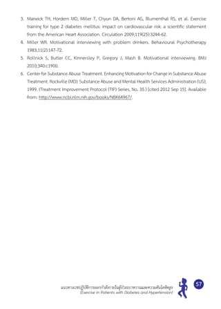 แนวทางเวชปฏิบัติการออกกำ�ลังกายในผู้ป่วยเบาหวานและความดันโลหิตสูง
(Exercise in Patients with Diabetes and Hypertension)
57
3.	 Marwick TH, Hordern MD, Miller T, Chyun DA, Bertoni AG, Blumenthal RS, et al. Exercise	
training for type 2 diabetes mellitus: impact on cardiovascular risk: a scientific statement
from the American Heart Association. Circulation 2009;119(25):3244-62.
4.	 Miller WR. Motivational interviewing with problem drinkers. Behavioural Psychotherapy
1983;11(2):147-72.
5.	 Rollnick S, Butler CC, Kinnersley P, Gregory J, Mash B. Motivational interviewing. BMJ
2010;340:c1900.
6.	 Center for Substance Abuse Treatment. Enhancing Motivation for Change in Substance Abuse
Treatment. Rockville (MD): Substance Abuse and Mental Health Services Administration (US);
1999. (Treatment Improvement Protocol (TIP) Series, No. 35.) [cited 2012 Sep 15]. Available
from: http://www.ncbi.nlm.nih.gov/books/NBK64967/.
 