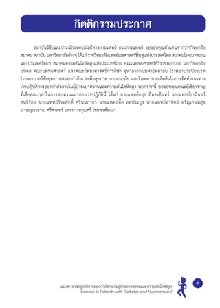 สถาบันวิจัยและประเมินเทคโนโลยีทางการแพทย์ กรมการแพทย์ ขอขอบคุณตัวแทนจากราชวิทยาลัย
สมาคมสถาบันมหาวิทยาลัยต่างๆได้แก่ราชวิทยาลัยแพทย์เวชศาสตร์ฟื้นฟูแห่งประเทศไทยสมาคมโรคเบาหวาน
แห่งประเทศไทยฯ สมาคมความดันโลหิตสูงแห่งประเทศไทย คณะแพทยศาสตร์ศิริราชพยาบาล มหาวิทยาลัย
มหิดล คณะแพทยศาสตร์ และคณะวิทยาศาสตร์การกีฬา จุฬาลงกรณ์มหาวิทยาลัย โรงพยาบาลปิยะเวท	
โรงพยาบาลวิชัยยุทธ กองออกกำ�ลังกายเพื่อสุขภาพ กรมอนามัย และโรงพยาบาลเลิดสินในการจัดทำ�แนวทาง
เวชปฏิบัติการออกกำ�ลังกายในผู้ป่วยเบาหวานและความดันโลหิตสูง นอกจากนี้ ขอขอบคุณคณะผู้เชี่ยวชาญ
ที่เสียสละเวลาในการทบทวนแนวทางเวชปฏิบัตินี้ ได้แก่ นายแพทย์กฤช ลี่ทองอินทร์ นายแพทย์ธานินทร์	
สนธิรักษ์ นายแพทย์วีระศักดิ์ ศรินนภากร นายแพทย์อี๊ด ลอประยูร นายแพทย์อาทิตย์ อรัญเกษมสุข	
นางอรุณวรรณ ศรีศาสตร์ และนางอรุณศรี ไชยพรพัฒนา
ค
กิตติกรรมประกาศ
แนวทางเวชปฏิบัติการออกกำ�ลังกายในผู้ป่วยเบาหวานและความดันโลหิตสูง
(Exercise in Patients with Diabetes and Hypertension)
 