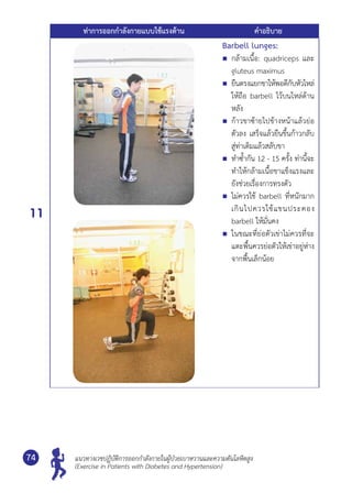 แนวทางเวชปฏิบัติการออกกำ�ลังกายในผู้ป่วยเบาหวานและความดันโลหิตสูง
(Exercise in Patients with Diabetes and Hypertension)
74
ท่าการออกกำ�ลังกายแบบใช้แรงต้าน คำ�อธิบาย
11
Barbell lunges:
	 กล้ามเนื้อ: quadriceps และ
gluteus maximus
	 ยืนตรงแยกขาให้พอดีกับหัวไหล่
ให้ถือ barbell ไว้บนไหล่ด้าน
หลัง
	 ก้าวขาซ้ายไปข้างหน้าแล้วย่อ
ตัวลง เสร็จแล้วยืนขึ้นก้าวกลับ
สู่ท่าเดิมแล้วสลับขา
	 ทำ�ซํ้ากัน 12 - 15 ครั้ง ท่านี้จะ
ทำ�ให้กล้ามเนื้อขาแข็งแรงและ
ยังช่วยเรื่องการทรงตัว
	 ไม่ควรใช้ barbell ที่หนักมาก
เกินไปควรใช้แขนประคอง	
barbell ให้มั่นคง
	 ในขณะที่ย่อตัวเข่าไม่ควรที่จะ
แตะพื้นควรย่อตัวให้เข่าอยู่ห่าง
จากพื้นเล็กน้อย
 