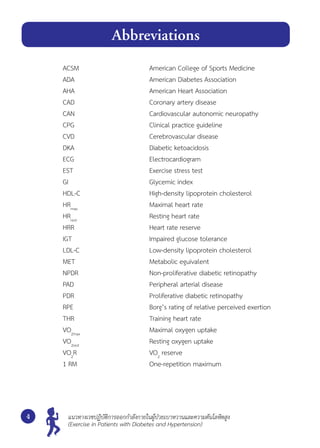 ACSM 	 American College of Sports Medicine
ADA 	 American Diabetes Association
AHA 	 American Heart Association
CAD 	 Coronary artery disease
CAN	 Cardiovascular autonomic neuropathy
CPG	 Clinical practice guideline
CVD 	 Cerebrovascular disease
DKA 	 Diabetic ketoacidosis
ECG 	 Electrocardiogram
EST 	 Exercise stress test
GI 	 Glycemic index
HDL-C	 High-density lipoprotein cholesterol
HRmax
	 Maximal heart rate
HRrest
	 Resting heart rate
HRR 	 Heart rate reserve
IGT 	 Impaired glucose tolerance
LDL-C	 Low-density lipoprotein cholesterol
MET	 Metabolic eguivalent
NPDR 	 Non-proliferative diabetic retinopathy
PAD 	 Peripheral arterial disease
PDR 	 Proliferative diabetic retinopathy
RPE	 Borg’s rating of relative perceived exertion
THR 	 Training heart rate
VO2max
	 Maximal oxygen uptake
VO2rest
	 Resting oxygen uptake
VO2
R 	 VO2
reserve
1 RM 	 One-repetition maximum
ง
Abbreviations
แนวทางเวชปฏิบัติการออกกำ�ลังกายในผู้ป่วยเบาหวานและความดันโลหิตสูง
(Exercise in Patients with Diabetes and Hypertension)
 
