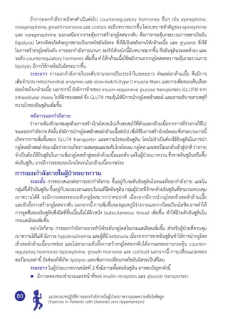แนวทางเวชปฏิบัติการออกกำ�ลังกายในผู้ป่วยเบาหวานและความดันโลหิตสูง
(Exercise in Patients with Diabetes and Hypertension)
80
	 ถ้าการออกกำ�ลังกายยังคงดำ�เนินต่อไป counterregulatory hormones อื่นๆ เช่น epinephrine,
norepinephrine, growth hormone และ cortisol จะมีบทบาทมากขึ้น โดยบทบาทสำ�คัญของ epinephrine
และ norepinephrine นอกเหนือจากกระตุ้นการสร้างกลูโคสจากตับ คือการกระตุ้นกระบวนการสลายไขมัน
(lipolysis) ไตรกลีเซอไรด์จะถูกสลายเป็นกรดไขมันอิสระ ซึ่งใช้เป็นพลังงานให้กล้ามเนื้อ และ glycerol ซึ่งใช้
ในการสร้างกลูโคสในตับ การออกกำ�ลังกายนานๆ จะทำ�ให้กลไกนี้มีบทบาทมากขึ้น คืออินซูลินจะลดตํ่าลง และ
ระดับ counterregulatory hormones เพิ่มขึ้น ทำ�ให้กล้ามเนื้อใช้พลังงานจากกลูโคสลดลง กระตุ้นกระบวนการ
lipolysis มีการใช้กรดไขมันอิสระมากขึ้น
	 ระยะยาว การออกกำ�ลังกายในระดับปานกลางเป็นประจำ�ในระยะยาว ส่งผลต่อกล้ามเนื้อ คือมีการ
เพิ่มจำ�นวน mitochondrial enzymes และ slow-twitch (type I) muscle fibers และการเพิ่มของเส้นเลือด
ฝอยใหม่ในกล้ามเนื้อ นอกจากนี้ ยังมีการย้ายของ insulin-responsive glucose transporters (GLUT4) จาก
intracellular stores ไปที่ผิวของเซลล์ ซึ่ง GLUT4 กระตุ้นให้มีการนำ�กลูโคสเข้าเซลล์ และอาจอธิบายสาเหตุที่
ความไวของอินซูลินเพิ่มขึ้น
หลังการออกกำ�ลังกาย
	 ร่างกายต้องรักษาสมดุลด้วยการสร้างไกลโคเจนไปเก็บสะสมไว้ที่ตับและกล้ามเนื้อจากการที่ร่างกายใช้ไป
ขณะออกกำ�ลังกายดังนั้นยังมีการนำ�กลูโคสเข้าเซลล์กล้ามเนื้อต่อไปเพื่อใช้ในการสร้างไกลโคเจนซึ่งกระบวนการนี้	
เกิดจากการเพิ่มขึ้นของ GLUT4 transporter และความไวของอินซูลิน โดยไม่จำ�เป็นต้องใช้อินซูลินในการนำ�
กลูโคสเข้าเซลล์ ต่อมาเมื่อร่างกายเกิดภาวะสมดุลและระดับไกลโคเจน กลูโคสและฮอร์โมนกลับเข้าสู่ปกติ ร่างกาย
จำ�เป็นต้องใช้อินซูลินในการเพิ่มกลูโคสเข้าสู่เซลล์กล้ามเนื้อและตับ แต่ในผู้ป่วยเบาหวาน ซึ่งขาดอินซูลินหรือดื้อ
ต่ออินซูลิน อาจมีการสะสมของไกลโคเจนในกล้ามเนื้อบกพร่อง
การออกกำ�ลังกายในผู้ป่วยเบาหวาน
	 ระยะสั้น การตอบสนองต่อการออกกำ�ลังกาย ขึ้นอยู่กับระดับอินซูลินในขณะที่ออกกำ�ลังกาย และใน
กลุ่มที่ได้รับอินซูลิน ขึ้นอยู่กับระยะเวลาและบริเวณที่ฉีดอินซูลิน กลุ่มผู้ป่วยที่รักษาด้วยอินซูลินที่สามารถควบคุม	
เบาหวานได้ดี จะมีการลดลงของระดับกลูโคสมากกว่าคนปกติ เนื่องจากมีการนำ�กลูโคสเข้าเซลล์กล้ามเนื้อ	
และยับยั้งการสร้างกลูโคสจากตับ นอกจากนี้ การเพิ่มขึ้นของอุณหภูมิร่างกายและการไหลเวียนโลหิต อาจทำ�ให้
การดูดซึมของอินซูลินซึ่งฉีดที่ชั้นเนื้อเยื่อใต้ผิวหนัง (subcutaneous tissue) เพิ่มขึ้น ทำ�ให้มีระดับอินซูลินใน
กระแสเลือดเพิ่มขึ้น
	 อย่างไรก็ตาม การออกกำ�ลังกายอาจทำ�ให้ระดับกลูโคสในกระแสเลือดเพิ่มขึ้น สำ�หรับผู้ป่วยที่ควบคุม	
เบาหวานได้ไม่ดี มีภาวะ hypoinsulinemia และผู้ที่มี ketonuria เนื่องจากการขาดอินซูลินทำ�ให้การนำ�กลูโคส
เข้าเซลล์กล้ามเนื้อบกพร่อง และไม่สามารถยับยั้งการสร้างกลูโคสจากตับได้จากผลของการกระตุ้น counter-
regulatory hormones (epinephrine, growth hormone และ cortisol) นอกจากนี้ การเปลี่ยนแปลงของ
ฮอร์โมนเหล่านี้ ยังส่งผลให้เกิด lipolysis และเพิ่มการเปลี่ยนกรดไขมันอิสระเป็นคีโตน
	 ระยะยาว ในผู้ป่วยเบาหวานชนิดที่ 2 ซึ่งมีภาวะดื้อต่ออินซูลิน อาจพบปัญหาดังนี้
	 มีการลดลงของจำ�นวนและหน้าที่ของ insulin receptors และ glucose transporters
 