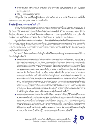 แนวทางเวชปฏิบัติการออกกำ�ลังกายในผู้ป่วยเบาหวานและความดันโลหิตสูง
(Exercise in Patients with Diabetes and Hypertension)
81
	 การทำ�งานของ intracellular enzymes เช่น pyruvate dehydrogenase และ glycogen
synthetase ลดลง
	 VO2max
ลดลงขณะออกกำ�ลังกาย
	 ซึ่งปัญหาดังกล่าว อาจดีขึ้นในผู้ป่วยที่ออกกำ�ลังกายเป็นประจำ�นาน 6-24 สัปดาห์ จากการเพิ่มขึ้น
ของmitochondrial enzymes และความไวของอินซูลิน
สำ�หรับผู้ป่วยเบาหวานชนิดที่ 1(4)
	 ปัจจุบัน หลักฐานเรื่องผลของการออกกำ�ลังกายต่อการควบคุมระดับนํ้าตาลในผู้ป่วยเบาหวานชนิดที่ 1	
ยังมีจำ�นวนจำ�กัด แตกต่างจากการออกกำ�ลังกายในผู้ป่วยเบาหวานชนิดที่ 2(4)
อย่างไรก็ตามการออกกำ�ลังกาย
ทำ�ให้ความเสี่ยงต่อการตายจากโรคหัวใจและหลอดเลือดลดลง ช่วยควบคุมระดับไขมันและความดันโลหิต	
ช่วยเพิ่มความภาคภูมิใจในตนเอง(5)
ดังนั้น จึงแนะนำ�ให้ผู้ป่วยเบาหวานชนิดที่ 1 ออกกำ�ลังกาย
	 ปัญหาที่สำ�คัญของผู้ป่วยเบาหวานชนิดที่ 1 คือการที่ระดับอินซูลินในเลือดไม่ลดลงขณะออกกำ�ลังกาย
ซึ่งต่างจากผู้ที่ไม่เป็นโรค ทำ�ให้เกิดปัญหาภาวะนํ้าตาลในเลือดตํ่าขณะและหลังการออกกำ�ลังกาย จากการที่มี	
การดูดซึมอินซูลินเพิ่มขึ้น ความไวต่ออินซูลินเพิ่มขึ้น หรือการออกกำ�ลังกายหลังฉีดอินซูลิน (โดยเฉพาะในกลุ่ม
อินซูลินอะนาล็อกออกฤทธิ์เร็ว)(6)
	 ในการออกกำ�ลังกาย ควรรักษาระดับอินซูลินในเลือดให้เหมาะสมโดยสรุปผลของของการออกกำ�ลังกาย
ต่อระดับอินซูลิน เป็นดังนี้
	 Overinsulinization ขณะออกกำ�ลังกายระดับของอินซูลินจะเพิ่มสูงขึ้นในผู้ป่วยเบาหวานชนิดที่ 1
ยับยั้งกระบวนการสลายไกลโคเจนจากตับและการสร้างกลูโคสจากตับ ผู้ป่วยอาจมีภาวะนํ้าตาลใน
เลือดตํ่าหรือเกิดอาการของการที่นํ้าตาลในเลือดตํ่า ซึ่งอาจส่งผลนานหลังการออกกำ�ลังกาย ขึ้นอยู่
กับระยะเวลาและความแรงของการออกกำ�ลังกาย ดังนั้น ควรเตรียมอาหารประเภทคาร์โบไฮเดรต
ทดแทน เพื่อป้องกันภาวะดังกล่าว สำ�หรับการลดขนาดอินซูลินนั้น นอกจากระยะเวลาและความ
แรงของการออกกำ�ลังกายแล้ว ยังขึ้นอยู่กับระดับอินซูลินและนํ้าตาลในเลือดก่อนการออกกำ�ลังกาย
ช่วงเวลาที่ออกกำ�ลังกาย สภาพภูมิอากาศ สมรรถภาพของร่างกาย และความเครียด เป็นต้น โดย
ทั่วไป การออกกำ�ลังกายระดับเบาเป็นระยะเวลาน้อยกว่า 10 นาที มักไม่ส่งผลต่อระดับนํ้าตาลใน
เลือด นอกจากนี้ การออกกำ�ลังกายในตอนเช้าก่อนการฉีดอินซูลินก่อนอาหาร พบว่าความเสี่ยงของ
การเกิดภาวะนํ้าตาลในเลือดตํ่าจะลดลงเมื่อเปรียบเทียบกับการออกกำ�ลังกายช่วงเวลาอื่น จากการ
ที่ระดับอินซูลินในเลือดตํ่าและการมีไกลโคเจนสะสมในตับและกล้ามเนื้อ(51)
	 Underinsulinization การออกกำ�ลังกายทำ�ให้เกิดภาวะนํ้าตาลในเลือดสูงได้ ในผู้ป่วยที่ไม่สามารถ
ควบคุมระดับนํ้าตาลในเลือดได้และขาดอินซูลิน อย่างไรก็ตาม การออกกำ�ลังกายที่ระดับหนัก อาจส่ง
ผลต่อการเกิดภาวะนํ้าตาลในเลือดสูงจากการเพิ่มขึ้นของ catecholamines และ การกระตุ้นระบบ
ประสาทซิมพาเทติกให้ตับผลิตกลูโคส ซึ่งมากกว่าการใช้ ดังนั้น ถ้าระดับนํ้าตาลในเลือดมากกว่า	
250 มก./ดล. และมีภาวะ ketosis ควรเลื่อนระยะเวลาการออกกำ�ลังกายออกไปก่อนและให้อินซูลิน
การออกกำ�ลังกายควรเริ่มหลังจากผู้ป่วยสามารถควบคุมระดับนํ้าตาลในเลือดได้(4)
 