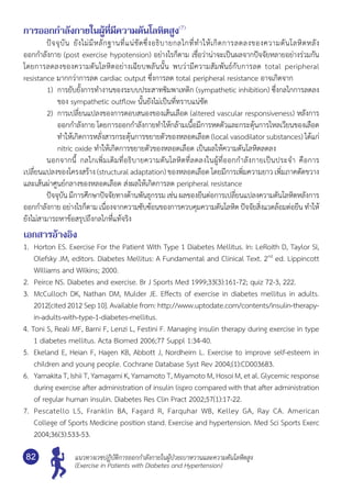แนวทางเวชปฏิบัติการออกกำ�ลังกายในผู้ป่วยเบาหวานและความดันโลหิตสูง
(Exercise in Patients with Diabetes and Hypertension)
82
การออกกำ�ลังกายในผู้ที่มีความดันโลหิตสูง(7)
	 ปัจจุบัน ยังไม่มีหลักฐานที่แน่ชัดซึ่งอธิบายกลไกที่ทำ�ให้เกิดการลดลงของความดันโลหิตหลัง	
ออกกำ�ลังกาย (post exercise hypotension) อย่างไรก็ตาม เชื่อว่าน่าจะเป็นผลจากปัจจัยหลายอย่างร่วมกัน	
โดยการลดลงของความดันโลหิตอย่างเฉียบพลันนั้น พบว่ามีความสัมพันธ์กับการลด total peripheral	
resistance มากกว่าการลด cardiac output ซึ่งการลด total peripheral resistance อาจเกิดจาก
1)	 การยับยั้งการทำ�งานของระบบประสาทซิมพาเทติก (sympathetic inhibition) ซึ่งกลไกการลดลง
ของ sympathetic outflow นั้นยังไม่เป็นที่ทราบแน่ชัด
2)	 การเปลี่ยนแปลงของการตอบสนองของเส้นเลือด (altered vascular responsiveness) หลังการ
ออกกำ�ลังกาย โดยการออกกำ�ลังกายทำ�ให้กล้ามเนื้อมีการหดตัวและกระตุ้นการไหลเวียนของเลือด
ทำ�ให้เกิดการหลั่งสารกระตุ้นการขยายตัวของหลอดเลือด (local vasodilator substances) ได้แก่
nitric oxide ทำ�ให้เกิดการขยายตัวของหลอดเลือด เป็นผลให้ความดันโลหิตลดลง
	 นอกจากนี้ กลไกเพิ่มเติมที่อธิบายความดันโลหิตที่ลดลงในผู้ที่ออกกำ�ลังกายเป็นประจำ� คือการ
เปลี่ยนแปลงของโครงสร้าง (structural adaptation) ของหลอดเลือด โดยมีการเพิ่มความยาว เพิ่มภาคตัดขวาง
และเส้นผ่าศูนย์กลางของหลอดเลือด ส่งผลให้เกิดการลด peripheral resistance
	 ปัจจุบัน มีการศึกษาปัจจัยทางด้านพันธุกรรม เช่น ผลของยีนต่อการเปลี่ยนแปลงความดันโลหิตหลังการ
ออกกำ�ลังกาย อย่างไรก็ตาม เนื่องจากความซับซ้อนของการควบคุมความดันโลหิต ปัจจัยสิ่งแวดล้อมต่อยีน ทำ�ให้
ยังไม่สามารถหาข้อสรุปถึงกลไกที่แท้จริง
เอกสารอ้างอิง
1.	 Horton ES. Exercise For the Patient With Type 1 Diabetes Mellitus. In: LeRoith D, Taylor SI,
Olefsky JM, editors. Diabetes Mellitus: A Fundamental and Clinical Text. 2nd
ed. Lippincott
Williams and Wilkins; 2000.
2.	 Peirce NS. Diabetes and exercise. Br J Sports Med 1999;33(3):161-72; quiz 72-3, 222.
3.	 McCulloch DK, Nathan DM, Mulder JE. Effects of exercise in diabetes mellitus in adults.
2012[cited 2012 Sep10]. Available from: http://www.uptodate.com/contents/insulin-therapy-
in-adults-with-type-1-diabetes-mellitus.
4. Toni S, Reali MF, Barni F, Lenzi L, Festini F. Managing insulin therapy during exercise in type
1 diabetes mellitus. Acta Biomed 2006;77 Suppl 1:34-40.
5.	 Ekeland E, Heian F, Hagen KB, Abbott J, Nordheim L. Exercise to improve self-esteem in
children and young people. Cochrane Database Syst Rev 2004;(1):CD003683.
6.	 Yamakita T, Ishii T, Yamagami K, Yamamoto T, Miyamoto M, Hosoi M, et al. Glycemic response
during exercise after administration of insulin lispro compared with that after administration
of regular human insulin. Diabetes Res Clin Pract 2002;57(1):17-22.
7.	 Pescatello LS, Franklin BA, Fagard R, Farquhar WB, Kelley GA, Ray CA. American	
College of Sports Medicine position stand. Exercise and hypertension. Med Sci Sports Exerc
2004;36(3):533-53.
 