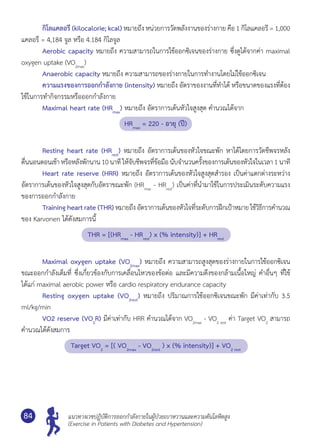 แนวทางเวชปฏิบัติการออกกำ�ลังกายในผู้ป่วยเบาหวานและความดันโลหิตสูง
(Exercise in Patients with Diabetes and Hypertension)
84
	 กิโลแคลอรี (kilocalorie; kcal) หมายถึง หน่วยการวัดพลังงานของร่างกาย คือ 1 กิโลแคลอรี = 1,000
แคลอรี = 4,184 จูล หรือ 4.184 กิโลจูล
	 Aerobic capacity หมายถึง ความสามารถในการใช้ออกซิเจนของร่างกาย ซึ่งดูได้จากค่า maximal
oxygen uptake (VO2max
)
	 Anaerobic capacity หมายถึง ความสามารถของร่างกายในการทำ�งานโดยไม่ใช้ออกซิเจน
	 ความแรงของการออกกำ�ลังกาย (intensity) หมายถึง อัตราของงานที่ทำ�ได้ หรือขนาดของแรงที่ต้อง
ใช้ในการทำ�กิจกรรมหรือออกกำ�ลังกาย
	 Maximal heart rate (HRmax
) หมายถึง อัตราการเต้นหัวใจสูงสุด คำ�นวณได้จาก
HRmax
= 220 - อายุ (ปี)
	 Resting heart rate (HRrest
) หมายถึง อัตราการเต้นของหัวใจขณะพัก หาได้โดยการวัดชีพจรหลัง
ตื่นนอนตอนเช้าหรือหลังพักนาน10นาทีให้จับชีพจรที่ข้อมือนับจำ�นวนครั้งของการเต้นของหัวใจในเวลา1นาที
	 Heart rate reserve (HRR) หมายถึง อัตราการเต้นของหัวใจสูงสุดสำ�รอง เป็นค่าแตกต่างระหว่าง
อัตราการเต้นของหัวใจสูงสุดกับอัตราขณะพัก (HRmax
- HRrest
) เป็นค่าที่นำ�มาใช้ในการประเมินระดับความแรง
ของการออกกำ�ลังกาย
	 Training heart rate (THR)หมายถึงอัตราการเต้นของหัวใจที่ระดับการฝึกเป้าหมาย ใช้วิธีการคำ�นวณ
ของ Karvonen ได้ดังสมการนี้
THR = [(HRmax
- HRrest
) x (% intensity)] + HRrest
	 Maximal oxygen uptake (VO2max
) หมายถึง ความสามารถสูงสุดของร่างกายในการใช้ออกซิเจน
ขณะออกกำ�ลังเต็มที่ ซึ่งเกี่ยวข้องกับการเคลื่อนไหวของข้อต่อ และมีความตึงของกล้ามเนื้อใหญ่ คำ�อื่นๆ ที่ใช้
ได้แก่ maximal aerobic power หรือ cardio respiratory endurance capacity
	 Resting oxygen uptake (VO2rest
) หมายถึง ปริมาณการใช้ออกซิเจนขณะพัก มีค่าเท่ากับ 3.5
ml/kg/min
	 VO2 reserve (VO2
R) มีค่าเท่ากับ HRR คำ�นวณได้จาก VO2max
- VO2 rest
ค่า Target VO2
สามารถ
คำ�นวณได้ดังสมการ
Target VO2
= [( VO2max
- VO2rest
) x (% intensity)] + VO2 rest
 