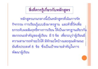 งานนิ ทศการเรียนการสอน โรงเรียนสิรินธร จังหวัดสุรนทร์
งานนิเเทศการเรียนการสอน โรงเรียนสิรินธร จังหวัดสุรนทร์
ิิ

หลักสูตรแกนกลางนี้เป็นหลักสูตรที่เน้นการจัด
กิจกรรม การเรียนรู้แบบอิงมาตรฐาน และตัวชี้วัดเพื่อ
ยกระดับผลสัมฤทธิ์ทางการเรียน ให้เป็นมาตรฐานเดียวกัน
สมรรถนะสําคัญของผู้เรียน มี 5 ข้อ เพื่อระบุว่าผู้เรียนมี
ความสามารถทําอะไรได้ มีทักษะใดบ้างและคุณลักษณะ
อันพึงประสงค์ 8 ข้อ ซึ่งเป็นเป้าหมายสําคัญในการ
พัฒนาผู้เรียน

 