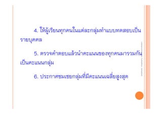 งานนิ ทศการเรียนการสอน โรงเรียนสิรินธร จังหวัดสุรนทร์
งานนิเเทศการเรียนการสอน โรงเรียนสิรินธร จังหวัดสุรนทร์
ิิ

4. ให้ผู้เรียนทุกคนในแต่ละกลุ่มทําแบบทดสอบเป็น
รายบุคคล

5. ตรวจคําตอบแล้วนําคะแนนของทุกคนมารวมกัน
เป็นคะแนนกลุ่ม
6. ประกาศชมเชยกลุ่มที่มีคะแนนเฉลียสูงสุด
่

 
