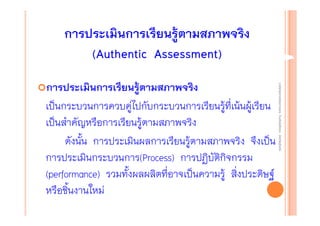 การประเมินการเรียนรู้ตามสภาพจริง
(Authentic Assessment)
งานนิ ทศการเรียนการสอน โรงเรียนสิรินธร จังหวัดสุรนทร์
งานนิเเทศการเรียนการสอน โรงเรียนสิรินธร จังหวัดสุรนทร์
ิิ

การประเมินการเรียนรู้ตามสภาพจริง
เป็นกระบวนการควบคู่ไปกับกระบวนการเรียนรู้ที่เน้นผู้เรียน
เป็นสําคัญหรือการเรียนรู้ตามสภาพจริง
ดังนั้น การประเมินผลการเรียนรู้ตามสภาพจริง จึงเป็น
การประเมินกระบวนการ(Process) การปฏิบัติกิจกรรม
(performance) รวมทั้งผลผลิตที่อาจเป็นความรู้ สิ่งประดิษฐ์
หรือชิ้นงานใหม่

 