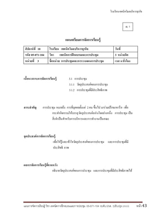 โรงเรียนเทคนิควิมลบริหารธุรกิจ
แผนการจัดการเรียนรู้ วิชา เทคนิคการฝึกอบรมและการประชุม 05-071-104 ระดับปวส. (ปรับปรุง 2553) หน้า43
แผนเตรียมการจัดการเรียนรู้
สัปดาห์ที่ 10 โรงเรียน เทคนิควิมลบริหารธุรกิจ วันที่
รหัส 05-071-104 วิชา เทคนิคการฝึกอบรมและการประชุม 3 หน่วยกิต
หน่วยที่ 3 ชื่อหน่วย การประชุมและการวางแผนการประชุม เวลา4ชั่วโมง
เนื้อหา/สาระการจัดการเรียนรู้ 3.1 การประชุม
3.1.1 วัตถุประสงค์ของการประชุม
3.1.2 การประชุมที่มีประสิทธิภาพ
สาระสาคัญ การประชุม หมายถึง การที่บุคคลตั้งแต่ 2คน ขึ้นไป มาร่วมปรึกษาหารือ เพื่อ
กระทากิจกรรมให้บรรลุวัตถุประสงค์อย่างใดอย่างหนึ่ง การประชุม เป็น
สิ่งจาเป็นสาหรับการบริหารและการทางานเป็นคณะ
จุดประสงค์การจัดการเรียนรู้
เพื่อให้รู้และเข้าใจวัตถุประสงค์ของการประชุม และการประชุมที่มี
ประสิทธิ ภาพ
ผลการจัดการเรียนรู้ที่คาดหวัง
อธิบายวัตถุประสงค์ของการประชุม และการประชุมที่มีประสิทธิภาพได้
ผ. 7
 