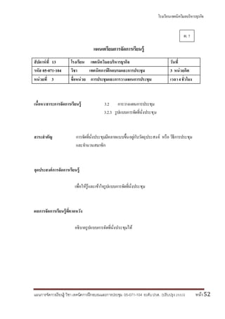 โรงเรียนเทคนิควิมลบริหารธุรกิจ
แผนการจัดการเรียนรู้ วิชา เทคนิคการฝึกอบรมและการประชุม 05-071-104 ระดับปวส. (ปรับปรุง 2553) หน้า52
แผนเตรียมการจัดการเรียนรู้
สัปดาห์ที่ 13 โรงเรียน เทคนิควิมลบริหารธุรกิจ วันที่
รหัส 05-071-104 วิชา เทคนิคการฝึกอบรมและการประชุม 3 หน่วยกิต
หน่วยที่ 3 ชื่อหน่วย การประชุมและการวางแผนการประชุม เวลา4ชั่วโมง
เนื้อหา/สาระการจัดการเรียนรู้ 3.2 การวางแผนการประชุม
3.2.3 รูปแบบการจัดที่นั่งประชุม
สาระสาคัญ การจัดที่นั่งประชุมมีหลายแบบขึ้นอยู่กับวัตถุประสงค์ หรือ วิธีการประชุม
และจานวนสมาชิก
จุดประสงค์การจัดการเรียนรู้
เพื่อให้รู้และเข้าใจรูปแบบการจัดที่นั่งประชุม
ผลการจัดการเรียนรู้ที่คาดหวัง
อธิบายรูปแบบการจัดที่นั่งประชุมได้
ผ. 7
 